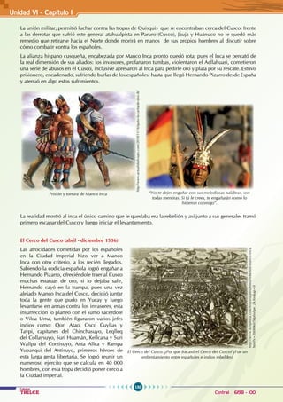 150
Colegios
TRILCE Central: 6198 - 100
La unión militar, permitió luchar contra las tropas de Quisquis que se encontraban cerca del Cusco, frente
a las derrotas que sufrió este general atahualpista en Paruro (Cusco), Jauja y Huánuco no le quedó más
remedio que retirarse hacia el Norte donde morirá en manos de sus propios hombres al discutir sobre
cómo combatir contra los españoles.
La alianza hispano cusqueña, encabezada por Manco Inca pronto quedó rota; pues el Inca se percató de
la real dimensión de sus aliados: los invasores, profanaron tumbas, violentaron el Acllahuasi, cometieron
una serie de abusos en el Cusco, inclusive apresaron al Inca para pedirle oro y plata por su rescate. Estuvo
prisionero, encadenado, sufriendo burlas de los españoles, hasta que llegó Hernando Pizarro desde España
y atenuó en algo estos sufrimientos.
La realidad mostró al inca el único camino que le quedaba era la rebelión y así junto a sus generales tramó
primero escapar del Cusco y luego iniciar el levantamiento.
El Cerco del Cusco (abril - diciembre 1536)
Las atrocidades cometidas por los españoles
en la Ciudad Imperial hizo ver a Manco
Inca con otro criterio, a los recién llegados.
Sabiendo la codicia española logró engañar a
Hernando Pizarro, ofreciéndole traer al Cusco
muchas estatuas de oro, si lo dejaba salir,
Hernando cayó en la trampa, pues una vez
alejado Manco Inca del Cusco, decidió juntar
toda la gente que pudo en Yucay y luego
levantarse en armas contra los invasores, esta
insurrección lo planeó con el sumo sacerdote
o Vilca Uma, también figuraron varios jefes
indios como: Qori Atao, Osco Cuyllas y
Taypi, capitanes del Chinchasuyo, Leqlleq
del Collaysuyo, Suri Huamán, Kellcana y Suri
Wallpa del Contisuyo, Anta Allca y Rampa
Yupanqui del Antisuyo, primeros héroes de
esta larga gesta libertaria. Se logró reunir un
numeroso ejército que se calcula en 40 000
hombres, con esta tropa decidió poner cerco a
la Ciudad imperial.
Prisión y tortura de Manco Inca
http://www.actualidadviajes.com/2010/11/16/quito-la-carita-de-dios-ib/
“No te dejes engañar con sus melodiosas palabras, son
todas mentiras. Si tú le crees, te engañarán como lo
hicieron conmigo”.
El Cerco del Cusco. ¿Por qué fracasó el Cerco del Cusco? ¿Fue un
enfrentamiento entre españoles e indios rebeldes?
http://www.kalipedia.com/historia-peru/tema/rebelion-manco-inca.
html?x=20080607klphishpe_24.Kes&ap=0
Unidad V1 - Capítulo 1
 