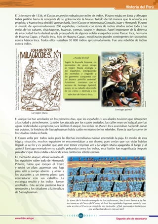 Segundo año de secundaria
151
Historia del Perú
www.trilce.edu.pe
El 3 de mayo de 1536, el Cusco amaneció rodeado por miles de indios, Pizarro estaba en Lima y Almagro
había partido hacia la conquista de su gobernación la Nueva Toledo de tal manera que la ocasión era
propicia, y Manco Inca decidió aprovecharla. En el Cusco se encontraba Gonzalo, Juan y Hernando Pizarro
al mando de aproximadamente 200 españoles; contando con miles de indios aliados sobre todo a las
etnias de los cañares, chachapoyas, huancas, yarmas, yauyos y chancas. Papel importante de la defensa
de esta ciudad fue la desleal ayuda proespañola de algunos nobles cusqueños como Pascac Inca, hermano
de Huayna Capac, y Paullo Inca, hijo de Huayna Capac, movilizaron grandes contingentes de cusqueños
contra Manco Inca. Todos ellos sumaban 30 000 indios aproximadamente. Fue una rebelión de indios
contra indios.
El ataque fue tan arrollador en los primeros días, que los españoles y sus aliados tuvieron que retroceder
a la ciudad y atrincherarse. La urbe fue atacada por los cuatro costados, las calles eran un lodazal, por las
aguas desbordadas a propósito para facilitar el ataque, los indios de Manco Inca avanzaban haciendo sonar
sus pututos, la fortaleza de Sacsayhuaman había caído en manos de los rebeldes. Parecía que la suerte de
los sitiados estaba echada.
El Cusco ardía por todos lados pues las flechas incendiarias habían encendido la paja. En medio de esta
trágica situación, muchos españoles se encomendaban a sus dioses; pues creían que sus vidas habían
llegado a su fin y es posible que ante este temor creyeran ver a la virgen María apagando el fuego y al
apóstol Santiago montado en su caballo peleando contra los indios, esta ilusión fue magnificada después
para decir que Dios estaba a favor de ellos contra los infieles indios.
En medio del ataque; afloró la osadía de
los españoles sobre todo de Hernando
Pizarro; había que romper el Cerco
y urdió un plan: aparentar una fuga
para salir a campo abierto y atraer a
los atacantes a un terreno plano para
contraatacar con sus caballos. La
estrategia resultó y los indios fueron
arrollados. Esta acción permitió hacer
retroceder a los sitiadores a la fortaleza
de Sacsayhuaman.
http://lavsdeo.wordpress.com/2010/07/24/santiago-apostol-patron-de-
espana/
Santiago apóstol
http://www.kalipedia.com/historia-peru/tema/virgen-maria-cerco-cusco.
html?x1=20080607klphishpe_22.Kes&x=20080607klphishpe_24.Kes
La Virgen María
La toma de la fortaleza-templo de Sacsayhuaman, fue la más heroica de las
acciones en el Cerco del Cusco, al final los españoles lograron tomarla, con
esta acción el Cusco se salvó de ser destruida. ¿Qué personajes destacaron
por ambos bandos en esta acción?
¿Ayuda divina?
Según la leyenda hispana, en
momentos de grave riesgo
la Virgen María protegía a
los españoles, extinguiendo
los incendios y cegando a
los guerreros cusqueños con
un blanco polvillo celestial.
Asimismo contaron con el
socorro de Santiago Apóstol,
quien, en su caballo descendía
de los cielos y destruía a los
ejércitos de Manco Inca.
 