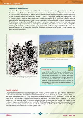 152
Colegios
TRILCE Central: 6198 - 100
Recaptura de Sacsayhuaman
Los españoles comprendieron que controlar la fortaleza era importante, pues desde esa altura se
dominaba a la ciudad y para salvarla de un nuevo cerco, era vital su recaptura, allí estaban atrincherados
los soldados de Manco Inca, Juan Pizarro decidió entonces con un grupo de jinetes y cientos de indios
subir por las laderas de la fortaleza, lleno de valor descuidó protegerse la cabeza con su yelmo; pues
en el momento del ataque una gran pedrada disparada por una honda lo tumbó del caballo. Bajado a
la ciudad a los pocos días, muere pagando caro su osadía. Se había logrado tomar la primera muralla
de la fortaleza-templo. Hernando Pizarro decidió realizar un segundo ataque, pero esta vez usando
escaleras para trepar los muros. La estrategia dio resultado, los indios de Manco Inca al no poder
recibir ayuda (comenzó a faltar comida, agua y sobre todo soldados) bajo las órdenes de Vilca Uma
decidieron entonces abandonar la fortaleza, algunos contingentes se quedaron, sobre todo los que
peleaban en los torreones.
Cahuide o Cullash
Un gesto de verdadero valor fue el protagonizado por un valeroso capitán inca que defendía el torreón de
Mullucmarca, uno de los tres torreones de Sacsayhuaman. Nunca claudicó en su lucha prefirió morir a la
rendición, sembrando con su acto el coraje que más adelante recogería Grau, Bolognesi y Ugarte, este jefe
indio, se le encomendó defender el torreón mencionado; pero cuando las huestes hispanas ya lo habían
tomado decidió arrojarse desde lo más alto para estrellarse contra las rocas. No se sabe cual era su nombre
verdadero algunos cronistas lo describen como Tito Cusi Huallpa, probablemente el nombre no trascienda
mucho si no lo que representa en ese momento: la lucha por la libertad. Caído el torreón la lucha por la
fortaleza había concluido era el 16 de mayo de 1536.
h
t
t
p
:
/
/
w
w
w
.
c
o
n
t
r
a
s
t
e
s
t
u
r
i
s
m
o
.
c
o
m
/
r
e
s
o
u
r
c
e
s
/
fortaleza%20de%20sacsayhuaman.jpg
La eterna fortaleza de Sacsayhuaman (hoy).
¿Sabías que...?
Luego de la rebelión de Manco Inca, los españoles
decidieron destruir todo lo que se pudiera de la
fortaleza de Sacsayhuaman para impedir que cayera
nuevamente en manos rebeldes, lo que queda hoy
son las enormes piedras que sus destructores no
pudieron moverlo de su sitio, además con parte de
sus piedras, se construyeron las casas españolas, en
la ciudad del Cusco.
En la fortaleza de Sacsayhuaman, Juan Pizarro muere
en su intento de capturarla.
http://1.bp.blogspot.com/_4pDinHnCDNc/TP7JryHf4YI/AAAAAAAABvg/RKyuAJIYqhI/s400/
CAHUIDE+%25281%2529.jpg
Unidad V1 - Capítulo 1
 