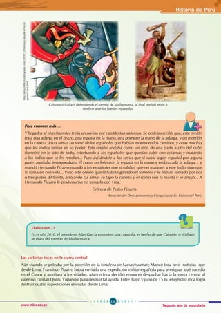 Segundo año de secundaria
153
Historia del Perú
www.trilce.edu.pe
Las victorias incas en la sierra central
Aún cuando se peleaba por la posesión de la fortaleza de Sacsayhuaman; Manco Inca tuvo noticias que
desde Lima, Francisco Pizarro había enviado una expedición militar española para averiguar qué sucedía
en el Cusco y auxiliara a los sitiados. Manco Inca decidió entonces despachar hacia la sierra central al
valeroso capitán Quizu Yupanqui para destruir tal ayuda. Entre mayo y julio de 1536 el ejército inca logró
destruir cuatro expediciones enviadas desde Lima:
Cahuide o Cullash defendiendo el torreón de Mullucmarca, al final prefirió morir a
rendirse ante las huestes españolas.
http://perufolklorico.blogspot.com/2010/12/historia-cahuide-el-recio-
general-inca.html
Para conocer más …
Y llegados al otro (torreón) tenía un orejón por capitán tan valeroso. Se podría escribir que, este orejón
traía una adarga en el brazo, una espada en la mano, una porra en la mano de la adarga, y un morrión
en la cabeza. Estas armas las tomó de los españoles que habían muerto en los caminos, y otras muchas
que los indios tenían en su poder. Este orejón andaba como un león de una parte a otra del cubo
(torreón) en lo alto de todo, estorbando a los españoles que querían subir con escamas y matando
a los indios que se les rendían... Pues avisándole a los suyos que si subía algún español por alguna
parte, aguijaba (estoqueaba) a él como un león con la espada en la mano y embrazada la adarga... y
mandó Hernando Pizarro mandó a los españoles que si subían, que no matasen a este indio sino que
lo tomasen con vida... Visto este orejón que le habían ganado (el torreón) y le habían tomado por dos
o tres partes. Él fuerte, arrojando las armas se tapó la cabeza y el rostro con la manta y se arrojó... A
Hernando Pizarro le pesó mucho no tomarlo con vida.
Crónica de Pedro Pizarro
Relación del Descubrimiento y Conquista de los Reinos del Perú.
¿Sabías que...?
En el año 2010, el presidente Alan García consideró una cobardía, el hecho de que Cahuide o Cullash
se tirara del torreón de Mullucmarca.
 
