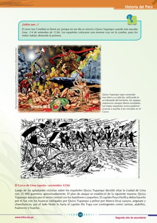 Segundo año de secundaria
155
Historia del Perú
www.trilce.edu.pe
El Cerco de Lima (agosto - noviembre 1536)
Luego de las aplastantes victorias sobre los españoles Quizu Yupanqui decidió sitiar la ciudad de Lima
con 25 000 guerreros aproximadamente. El plan de ataque se estableció de la siguiente manera: Quizu
Yupanqui atacaría por el sector central con los batallones cusqueños. El capitán Puyu Huillca debía hacerlo
por el Sur con los huancas (obligados por Quizu Yupanqui a pelear por Manco Inca) yauyos, angaraes y
chanchuircos; por el lado Norte lo haría el capitán Illa Tupa con contingentes como: tarmas, atabillos,
huánucos y huaylas.
¿Sabías que...?
El cerro San Cristóbal se llamó así, porque en ese día se venció a Quizu Yupanqui cuando este atacaba
Lima (14 de setiembre de 1536). Los españoles colocaron una enorme cruz en la cumbre, pues los
indios habían destruido la primera.
Quizu Yupanqui supo comandar
muy bien a su ejército, utilizando lo
accidentado del territorio, los ataques
sorpresivos siempre dieron resultados.
Las tropas españolas nunca pudieron
avanzar a auxiliar a los cercados en el
Cusco.
http://amautacuna.blogspot.com/2010/09/manco-inca-en-ollantaytambo.html
http://amautacuna.blogspot.com/2010/09/dibujos-de-quizu-yupanqui.html
 