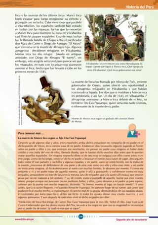 Segundo año de secundaria
159
Historia del Perú
www.trilce.edu.pe
Inca y las momias de los últimos incas. Manco Inca
logró escapar para luego reorganizar su ejército y
proseguir con su lucha. Cabe mencionar que paralelo
a esta rebelión, los españoles también han entrado
en luchas por las riquezas, luchas que favorecerían
a Manco Inca para mantener la zona de Vilcabamba
casi libre de ataques españoles. Una de estas luchas
fue la llamada batalla de Chupas entre el pacificador
don Vaca de Castro y Diego de Almagro “El Mozo”
que terminó con la muerte de Almagro hijo. Algunos
almagristas decidieron refugiarse en Vilcabamba,
Manco Inca les dio refugio basado en antiguas
amistades con Diego de Almagro “El tuerto”, sin
embargo, esta acogida sería fatal pues parece ser que
los refugiados, en trato con los pizarristas planearon
asesinar al Inca, hecho que fue llevado a cabo en los
primeros meses de 1545.
La muerte del inca fue tramada por Alonso de Toro, teniente
gobernador de Cusco, quien ofreció una oportunidad a
los almagristas refugiados en Vilcabamba y que habían
traicionado a España. Les dijo que si mataban a Manco Inca
les perdonaría, y así fue. Un día de 1545, en Vilcabamba 7
almagristas asesinaron a Manco Inca delante de su hijo, su
heredero Titu Cusi Yupanqui, quien sería más tarde cronista,
e informante de la muerte de su padre.
http://i41.tinypic.com/iblyjp.jpg
Vilcabamba se convirtió en una zona liberada para las
tropas y gente que siguió a Manco Inca ¿Qué topografía
tenía Vilcabamba? ¿Qué Incas gobernarían esa zona?
Para conocer más …
La muerte de Manco Inca según su hijo Titu Cusi Yupanqui
Después ya de algunos días y años, estos españoles arriba dichos estuvieron en compañía de mi padre en el
dicho pueblo de Vitcos, en la mesma casa de mi padre. Estaban un día con mucho regocijo jugando al herrón
sólos mi padre y éllos y yo, que estonçes era mochacho, sin pensar mi padre cosa ninguna ni haber dado
crédito a vna india del vno de ellos, llamada Bauba, que le hauían dicho muchos días antes que le querían
matar aquellos españoles. Sin ninguna sospecha désto ni de otra cosa se holgaua con éllos como antes; y en
éste juego, como dicho tengo, yendo el dicho mi padre a leuantar el herrón para hauer de jugar, descargaron
todos sobre él con puñales y cuchillos y algunas espadas; y mi padre, como se sintió herido, con la rrabia de
la muerte, procuraua de deffenderse de vna parte y de otra; mas como era sólo y ellos eran siete, y mi padre
no tenía arma ninguna, al fin le derrocaron al suelo con muchas heridas, le dexaron por muerto. Y como era
pequeño y vi a mi padre tratar de aquella manera, quise ir allá a guaraçerle; y volviéronse contra mí muy
enojados, arrojándome vn bote de lana con la mesma lana de mi padre, que a la sazón allí estaua, que erraron
poco que no me mataron a mí también. E yo, de miedo, como espantado de aquello, huíme por vnos montes
abaxo, porque avnque me buscasen no me pudiesen hallar; y ellos, como dexaron a mi padre ya para espirar,
salieron por la puerta con mucho rregocijo, diciendo: “Ya hemos muerto al inga; no hayáis miedo”. Y unos
andes, que a la sazón llegaron, y el capitán Rimache Yupangui, les pararon luego de tal suerte, que antes que
pudiesen huir mucho trecho, a vnos tomaron el camino mal de su grado, derrocándolos de sus cauallos abaxo,
e trayéndolos por fuera para hacer dellos sacrificio. A todos los quales dieron muy crudas muertes, y avn
algunos quemaron. Y aun después de todo ésto vivió el dicho mi padre tres días…
“Intrucción del Inca Don Diego de Castro Titu Cussi Yupanqui para el muy Ille. Señor el Lldo. Lope García de
Castro Gobernador que fue destos reynos del Piru, tocante a los negocios que con su magestad en su nombre
por su poder ha de tratar. La cual es esta que se sigue”.
http://amautacuna.blogspot.com/2010/09/dibujo-de-la-
muerte-de-manco-inca.html
Muerte de Manco Inca según un grabado del cronista Martín
de Murúa.
 