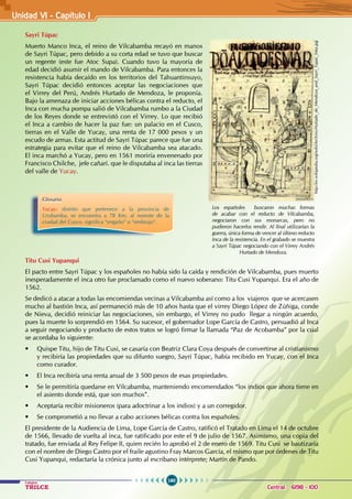 160
Colegios
TRILCE Central: 6198 - 100
Sayri Túpac
Muerto Manco Inca, el reino de Vilcabamba recayó en manos
de Sayri Túpac, pero debido a su corta edad se tuvo que buscar
un regente (este fue Atoc Supa). Cuando tuvo la mayoría de
edad decidió asumir el mando de Vilcabamba. Para entonces la
resistencia había decaído en los territorios del Tahuantinsuyo,
Sayri Túpac decidió entonces aceptar las negociaciones que
el Virrey del Perú, Andrés Hurtado de Mendoza, le proponía.
Bajo la amenaza de iniciar acciones bélicas contra el reducto, el
Inca con mucha pompa salió de Vilcabamba rumbo a la Ciudad
de los Reyes donde se entrevistó con el Virrey. Lo que recibió
el Inca a cambio de hacer la paz fue: un palacio en el Cusco,
tierras en el Valle de Yucay, una renta de 17 000 pesos y un
escudo de armas. Esta actitud de Sayri Túpac parece que fue una
estrategia para evitar que el reino de Vilcabamba sea atacado.
El inca marchó a Yucay, pero en 1561 moriría envenenado por
Francisco Chilche, jefe cañarí. que le disputaba al inca las tierras
del valle de Yucay.
Titu Cusi Yupanqui
El pacto entre Sayri Túpac y los españoles no había sido la caída y rendición de Vilcabamba, pues muerto
inesperadamente el inca otro fue proclamado como el nuevo soberano: Titu Cusi Yupanqui. Era el año de
1562.
Se dedicó a atacar a todas las encomiendas vecinas a Vilcabamba así como a los viajeros que se acercasen
mucho al bastión Inca, así permaneció más de 10 años hasta que el virrey Diego López de Zúñiga, conde
de Nieva, decidió reiniciar las negociaciones, sin embargo, el Virrey no pudo llegar a ningún acuerdo,
pues la muerte lo sorprendió en 1564. Su sucesor, el gobernador Lope García de Castro, persuadió al Inca
a seguir negociando y producto de estos tratos se logró firmar la llamada “Paz de Acobamba” por la cual
se acordaba lo siguiente:
• Quispe Titu, hijo de Titu Cusi, se casaría con Beatriz Clara Coya después de convertirse al cristianismo
y recibiría las propiedades que su difunto suegro, Sayri Túpac, había recibido en Yucay, con el Inca
como curador.
• El Inca recibiría una renta anual de 3 500 pesos de esas propiedades.
• Se le permitiría quedarse en Vilcabamba, manteniendo encomendados “los indios que ahora tiene en
el asiento donde está, que son muchos”.
• Aceptaría recibir misioneros (para adoctrinar a los indios) y a un corregidor.
• Se comprometió a no llevar a cabo acciones bélicas contra los españoles.
El presidente de la Audiencia de Lima, Lope García de Castro, ratificó el Tratado en Lima el 14 de octubre
de 1566, llevado de vuelta al inca, fue ratificado por este el 9 de julio de 1567. Asimismo, una copia del
tratado, fue enviada al Rey Felipe II, quien recién lo aprobó el 2 de enero de 1569. Titu Cusi se bautizaría
con el nombre de Diego Castro por el fraile agustino Fray Marcos García, el mismo que por órdenes de Titu
Cusi Yupanqui, redactaría la crónica junto al escribano intérprete; Martín de Pando.
http://es.wikipedia.org/wiki/Archivo:Hurtado_de_Mendoza_and_Sayri_Tupac_Inka.jpg
Los españoles buscaron muchas formas
de acabar con el reducto de Vilcabamba,
negociaron con sus monarcas, pero no
pudieron hacerlos rendir. Al final utilizarían la
guerra, única forma de vencer al último reducto
Inca de la resistencia. En el grabado se muestra
a Sayri Túpac negociando con el Virrey Andrés
Hurtado de Mendoza.
Glosario
Yucay: distrito que pertenece a la provincia de
Urubamba, se encuentra a 78 Km. al noreste de la
ciudad del Cusco. significa “engaño” o “embrujo”.
Unidad V1 - Capítulo 1
 