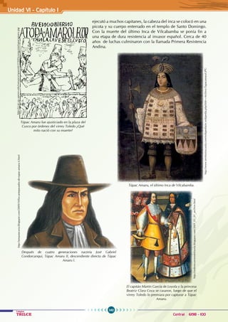 162
Colegios
TRILCE Central: 6198 - 100
ejecutó a muchos capitanes, la cabeza del inca se colocó en una
picota y su cuerpo enterrado en el templo de Santo Domingo.
Con la muerte del último Inca de Vilcabamba se ponía fin a
una etapa de dura resistencia al invasor español. Cerca de 40
años de luchas culminaron con la llamada Primera Resistencia
Andina.
http://ccat.sas.upenn.edu/romance/spanish/219/05conquista/tupacamaru.jpg
Túpac Amaru fue ajusticiado en la plaza del
Cusco por órdenes del virrey Toledo ¿Qué
mito nació con su muerte?
http://www.territorioscuola.com/wikipedia/es.wikipedia.php?title=Archivo:TupacamaruI.JPG
Túpac Amaru, el último Inca de Vilcabamba.
http://amautacuna.blogspot.com/2009/10/los-antepasados-de-tupac-amaru-ii.html
Después de cuatro generaciones nacería José Gabriel
Condorcanqui, Túpac Amaru II, descendiente directo de Túpac
Amaru I.
El capitán Martín García de Loyola y la princesa
Beatriz Clara Coya se casaron, luego de que el
virrey Toledo lo premiara por capturar a Túpac
Amaru.
http://ordenecuestredeloyola.blogspot.com/2009_03_01_archive.html
Unidad V1 - Capítulo 1
 