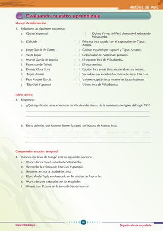 Segundo año de secundaria
163
Historia del Perú
www.trilce.edu.pe
Evaluando nuestro aprendizaje
Manejo de información
1. Relacione las siguientes columnas:
a. Quizu Yupanqui 				 ( ) Quinto Virrey del Perú destruyó el reducto de
						 Vilcabamba.
b. Cahuide ( ) Princesa inca casada con el capturador de Túpac
					 Amaru.
c. Lope García de Castro ( ) Capitán español que capturó a Túpac Amaru I.
d. Sayri Túpac ( ) Gobernador del Virreinato peruano.
e. Martín García de Loyola ( ) El segundo Inca de Vilcabamba.
f. Francisco de Toledo ( ) El Inca cronista.
g. Beatriz Clara Coya ( ) Capitán Inca cercó Lima muriendo en su intento.
h. Túpac Amaru ( ) Sacerdote que escribió la crónica del inca Titu Cusi.
i. Fray Marcos García ( ) Valeroso capitán inca muerto en Sacsayhuaman.
j. Titu Cusi Yupanqui ( ) Último inca de Vilcabamba.
Juicio crítico
2. Responde:
a. ¿Qué significado tiene el reducto de Vilcabamba dentro de la resistencia indígena del siglo XVI?
....................................................................................................................................................
....................................................................................................................................................
		
b. En tu opinión ¿qué factores fueron la causa del fracaso de Manco Inca?
.....................................................................................................................................................
......................................................................................................................................................
......................................................................................................................................................
Comprensión espacio - temporal
3. Elabora una línea de tiempo con los siguientes sucesos:
a. Manco Inca crea el reducto de Vilcabamba.
b. Se escribe la crónica de Titu Cusi Yupanqui.
c. Se pone cerco a la ciudad de Lima.
d. Gonzalo de Tapia es derrotado en las alturas de Ayacucho.
e. Manco Inca es torturado por los españoles.
f. Muere Juan Pizarro en la toma de Sacsayhuaman.
 