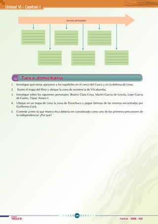 164
Colegios
TRILCE Central: 6198 - 100
Sucesos principales
.................................
.................................
.................................
................................
.................................
.................................
.................................
................................
.................................
.................................
.................................
................................
.................................
.................................
.................................
................................
.................................
.................................
.................................
................................
.................................
.................................
.................................
................................
Tarea domiciliaria
1. Investigue qué etnias apoyaron a los españoles en el cerco del Cusco y en la defensa de Lima.
2. Ilustre el mapa del Perú y ubique la zona de resistencia de Vilcabamba.
3. Investigue sobre los siguientes personajes: Beatriz Clara Coya, Martín García de Loyola, Lope García
de Castro, Túpac Amaru I.
4. Ubique en un mapa de Lima la zona de Puruchuco y pegue láminas de las momias encontradas por
Guillermo Cock.
5. Conteste ¿crees tú que Manco Inca debería ser considerado como uno de los primeros precursores de
la independencia? ¿Por qué?
Unidad V1 - Capítulo 1
 
