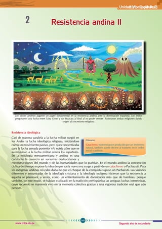 Segundo año de secundaria
165
Historia del Perú
www.trilce.edu.pe
Resistencia andina II
2
Resistencia ideológica
Casi de manera paralela a la lucha militar surgió en
los Andes la lucha ideológica religiosa, iniciándose
como un movimiento pasivo, pero que concientizaba
para la lucha armada posterior y/o nutría a los que se
aventuraban a la lucha militar contra los españoles.
En la mitología mesoamericana y andina es una
constante la creencia en sucesivas destrucciones y
reconstrucciones del mundo y de las humanidades que lo pueblan. En el mundo andino la concepción
cíclica del tiempo supone la idea de que cada nueva era surge a partir de un cataclismo o Pachacuti. Para
los indígenas andinos no cabe duda de que el choque de la conquista supuso un Pachacuti. Las visiones
diferentes y encontradas de la ideología cristiana y la ideología indígena hicieron que la resistencia a
aquella se planteará, a veces, como un enfrentamiento de divinidades más que de hombres, porque
también, de este modo, se habían explicado en la tradición prehispánica las antiguas luchas interétnicas,
cuyo recuerdo se mantenía vivo en la memoria colectiva gracias a una vigorosa tradición oral que aún
persiste.
Glosario
Cataclismo: trastorno grave producido por un fenómeno
natural, también puede decirse al trastorno en el orden
social o político.
Los dioses andinos jugaron un papel fundamental en la resistencia andina ante la dominación española. Los indios
pregonaron una lucha entre Taita Cristo y sus Huacas; al final al no poder vencer fusionaron ambas religiones dando
origen al sincretismo religioso.
Unidad V1 - Capítulo 2
 