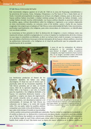 166
Colegios
TRILCE Central: 6198 - 100
El Taki Oncoy (Enfermedad del baile)
Este movimiento religioso aparece en el año de 1560 en la zona de Huamanga extendiéndose a
las provincias de Lucanas, Soras, Arequipa, Chuquisaca y La Paz hacia el Sur; y hasta Quito por el
Norte. Consistió principalmente en pregonar un rechazo a la religión cristiana, pues se decía que las
huacas andinas habían resucitado y estaban molestas porque los indios las habían olvidado, como
castigo habían enviado muchas enfermedades. Las huacas andinas dejando su posición habitual (en
las piedras, aguas, colinas) descendieron sobre los indígenas e ingresaron a sus cuerpos originando
en estos movimientos extraños, no comunes como el de temblar, caerse y bailar de una manera
exagerada. Esto originó que se tradujera el Taki Oncoy como enfermedad del baile. Estos movimientos,
purificaban espiritualmente a los indígenas, pues estos renunciaban al cristianismo y se identificaban
con sus dioses andinos.
La iconoclasia se hizo presente es decir la destrucción de imágenes y cruces cristianas como una
manera de rechazo, también se pregonaba no ir a misa ni respetar los mandamientos de la ley cristiana
no usar ropas ni costumbres occidentales, es decir un rechazo total a todo lo europeo. Los taquioncos
eran sacerdotes o hechiceros incas que se decían mensajeros de las huacas o dioses andinos y recorrían
las poblaciones instruyendo a los indígenas en el ritual de purificación que los preparaba para la
transformación de la sociedad.
Los hechiceros producían el frenesí de los
bailadores dándoles de beber una droga
alucinógena. El ritual era casi el mismo que se
practicaba antes de las invasiones españolas. El
Taki Oncoy prometía, por un lado, un mundo
nuevo, libre de la opresión española, para los
indios fieles a las huacas; y por otro, la muerte
para los españoles y los indígenas desleales a las
huacas. Un cataclismo destructor mataría a los
españoles y surgiría una época de regeneración.
Este mundo renacido sería un paraíso andino,
sin colonizadores, con abundancia material y sin
enfermedades. El mensaje del Taki Oncoy era
coherente con la lógica y la visión del mundo
indio. Por una parte, todos los pueblos andinos
compartían una visión cíclica de la historia, creían
que cada cierto tiempo el mundo se reacomodaba
y dicho cambio venía primero precedido por catástrofes. Para los indios la conquista era la catástrofe y
el cambio se daría con su destrucción y comenzaría una época de paz, esto podría servir para señalar
que el Taki Oncoy fue también un movimiento milenarista. Propiamente hablando, el milenarismo
es la doctrina según la cual Cristo volverá para reinar sobre la tierra durante mil años, antes de la
batalla final contra el mal. Esta teoría tuvo su época de mayor influencia en la Iglesia católica en
A pesar de que los extirpadores de idolatrías
persiguieron a los sacerdotes Taquioncos
para destruir la religión andina, no pudieron
conseguirla, esta logró mantenerse hasta nuestros
días. En la imagen: sacerdote andino ofreciendo
un “pago” a la Pachamama, la madre tierra.
Glosario
Pago: ofrenda que se entrega a la Pachamama
consistente en maíz, coca y otros agradeciendo
por las cosechas o ganado.
Iconoclasia: movimiento contrario al culto a
las imagenes religiosas.
El Taki Oncoy era un baile de purificación en la cual el
cuerpo se liberaba de las creencias y costumbres españolas
para luego adoptar las costumbres y creencias andinas, el
Taki Oncoy se puede traducir como “la enfermedad del
baile”.
http://takionkoyproducciones.blogspot.com/
http://www.jawarunahospedaje.com.pe/fiestas_
tradicionales/pagoala_tierra01_g.jpg
Unidad V1 - Capítulo 2
 