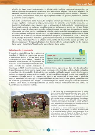 Segundo año de secundaria
167
Historia del Perú
www.trilce.edu.pe
el siglo II y luego entre los protestantes. La Iglesia católica rechaza y condena esta doctrina. Los
indios adjuntaron estas enseñanzas cristianas a su pensamiento religioso (Sincretismo religioso). Por
extensión, comenzó a llamarse “milenarista” a todo movimiento religioso que anuncie la inminencia
de un mundo completamente nuevo, que llegará repentinamente, y al que sólo pertenecerán los fieles
y los infieles serán castigados.
Para evitar las represalias de las huacas, los indígenas tendrían que renunciar al llamamiento de los
clérigos españoles y rechazar la religión, los nombres, los alimentos y los vestidos españoles. Los
taquioncos imploraban a sus seguidores que se abstuvieran de todo contacto y cooperación con
la sociedad europea. Los indígenas no debían entrar en las Iglesias ni servir a los clérigos. Debían
abandonar el pago de tributos y rechazar los reclutamientos de mano de obra. Los taquioncos no sólo
obtenían de los indios grandes cantidades de ofrendas, sino que también tenían el poder de generar
enormes presiones antihispánicas mediante la ideología sectaria que profesaban. El llamamiento de los
hechiceros fue acatado por un número importante de indígenas. Por lo menos el 5% de la población
de Huamanga, de estructura multiétnica, participó del movimiento. El movimiento contó con un líder
que se hacía llamar Juan Chono o Chocne como profeta del movimiento, parece que el tal Juan
Chocne era cacique y decía que habitaba en él un dios invisible. Se hacía acompañar por dos mujeres:
Santa María y Santa María Magdalena, las que se hacían llamar santas.
La Lucha contra el movimiento
El presbítero Luis de Olivera, fue el primero en
descubrir el Taki Oncoy, comenzó a reprimir
el movimiento, dando la voz de alerta a sus
correligionarios. Otro clérigo, Cristóbal de
Albornoz, quien fue uno de los primeros en
realizar la práctica de extirpación de idolatrías,
como enviado del cabildo eclesiástico a
Huamanga en 1569, reprimió con mano dura a este movimiento o proceso que duró entre dos a tres años.
Según Albornoz, en el movimiento habían estado implicados miles de indios, y él sólo, había castigado a
ocho mil de ellos. Los culpables de tal práctica eran azotados y obligados a pedir perdón. Los hechiceros
recibían sanciones más severas: eran encerrados y azotados y obligados a pedir perdón en actos públicos;
otros eran condenados a servir por cuatro años y algunos, por perpetuidad. A los caciques, la Iglesia los
azotaba, les cobraba impuestos y los obligaba a colaborar en la construcción de iglesias, proporcionando
los materiales y la mano de obra indígena. Asimismo se profanó tumbas incas para quemar sus momias
y destruir falsos dioses. El mismo Juan Chocne fue preso y recluido en la cárcel del Cusco junto a sus
“sacerdotisas”, se desconoce su final.
¿Sabías que...?
Guamán Poma fue colaborador de Francisco de
Albornoz, en su obra de extirpación lo acompañó como
intérprete.
http://naturalpura.blogspot.com/
El Taki Oncoy fue un movimiento que buscó la unidad
étnica en torno a las huacas andinas para hacer frente a la
dominación española y buscar con ayuda de las huacas su
expulsión, al ser un movimiento pasivo ideológico, no tuvo
suficiente fuerza para conseguir sus objetivos. Sin embargo,
demuestra la constante lucha del pueblo indio por expulsar
a los invasores que habían trastocado su mundo. Para 1572
había desaparecido el movimiento, no hubo hechos que lo
vinculasen a la resistencia de Vilcabamba.
El Taki Oncoy si bien es cierto no pudo contactarse con
la resistencia de Vilcabamba, su espíritu de lucha quedó
en la mentalidad andina. Algunos bailes rememoran dicho
enfrentamiento como la Danza de las Tijeras de nuestros
tiempos donde con un ropaje más occidental rinden culto a
las huacas, huamanis y demás deidades andinas.
 
