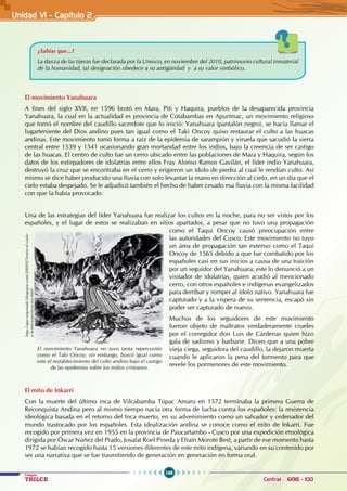 168
Colegios
TRILCE Central: 6198 - 100
El movimiento Yanahuara
A fines del siglo XVII, en 1596 brotó en Mara, Piti y Haquira, pueblos de la desaparecida provincia
Yanahuara, la cual en la actualidad es provincia de Cotabambas en Apurímac, un movimiento religioso
que tomó el nombre del caudillo sacerdote que lo inició: Yanahuara (pantalón negro), se hacía llamar el
lugarteniente del Dios andino pues tan igual como el Taki Oncoy quiso restaurar el culto a las huacas
andinas. Este movimiento tomó forma a raíz de la epidemia de sarampión y viruela que sacudió la sierra
central entre 1539 y 1541 ocasionando gran mortandad entre los indios, bajo la creencia de ser castigo
de las huacas. El centro de culto fue un cerro ubicado entre las poblaciones de Mara y Haquira, según los
datos de los extirpadores de idolatrías entre ellos Fray Alonso Ramos Gavilán, el líder indio Yanahuara,
destruyó la cruz que se encontraba en el cerro y erigieron un ídolo de piedra al cual le rendían culto. Así
mismo se dice haber producido una lluvia con solo levantar la mano en dirección al cielo, en un día que el
cielo estaba despejado. Se le adjudicó también el hecho de haber cesado esa lluvia con la misma facilidad
con que la había provocado.
Una de las estrategias del líder Yanahuara fue realizar los cultos en la noche, para no ser vistos por los
españoles, y el lugar de estos se realizaban en sitios apartados, a pesar que no tuvo una propagación
como el Taqui Oncoy causó preocupación entre
las autoridades del Cusco. Este movimiento no tuvo
un área de propagación tan extenso como el Taqui
Oncoy de 1565 debido a que fue combatido por los
españoles casi en sus inicios a causa de una traición
por un seguidor del Yanahuara; este lo denunció a un
visitador de idolatrías, quien acudió al mencionado
cerro, con otros españoles e indígenas evangelizados
para derribar y romper al ídolo nativo. Yanahuara fue
capturado y a la víspera de su sentencia, escapó sin
poder ser capturado de nuevo.
Muchos de los seguidores de este movimiento
fueron objeto de maltratos verdaderamente crueles
por el corregidor don Luis de Cárdenas quien hizo
gala de sadismo y barbarie. Dicen que a una pobre
vieja ciega, seguidora del caudillo, la dejaron muerta
cuando le aplicaron la pena del tormento para que
revele los pormenores de este movimiento.
El mito de Inkarri
Con la muerte del último inca de Vilcabamba Túpac Amaru en 1572 terminaba la primera Guerra de
Reconquista Andina pero al mismo tiempo nacía otra forma de lucha contra los españoles: la resistencia
ideológica basada en el retorno del Inca muerto, en su advenimiento como un salvador y ordenador del
mundo trastocado por los españoles. Esta idealización andina se conoce como el mito de Inkarri. Fue
recogido por primera vez en 1955 en la provincia de Paucartambo - Cusco por una expedición etnológica
dirigida por Óscar Núñez del Prado, Josafat Roel Pineda y Efraín Morote Best, a partir de ese momento hasta
1972 se habían recogido hasta 15 versiones diferentes de este mito indígena, variando en su contenido por
ser una narrativa que se fue trasmitiendo de generación en generación en forma oral.
¿Sabías que...?
La danza de las tijeras fue declarada por la Unesco, en noviembre del 2010, patrimonio cultural inmaterial
de la humanidad, tal designación obedece a su antigüedad y a su valor simbólico.
El movimiento Yanahuara no tuvo tanta repercusión
como el Taki Oncoy; sin embargo, buscó igual como
este el restablecimiento del culto andino bajo el castigo
de las epidemias sobre los indios cristianos.
http://apu-orqontaki.blogspot.com/2009/07/entre-el-cielo-
y-la-tierra-persecucion.html
Unidad V1 - Capítulo 2
 
