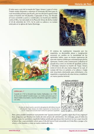 Segundo año de secundaria
169
Historia del Perú
www.trilce.edu.pe
El mito nace a raíz de la muerte de Túpac Amaru I, pues el virrey
Toledo estaba dispuesto a reformar el Virreinato del Perú para lo
cual necesitaba primero pacificarlo, por eso declaró la guerra total
contra el bastión de Vilcabamba. Capturado el Inca, fue llevado
al Cusco sometido a juicio y condenado a la muerte por rebeldía
contra el Rey, fue ejecutado en la Plaza de Armas de dicha ciudad
el 24 de setiembre de 1572. Se le cortó su cabeza y su cuerpo
enterrado en la iglesia de Santo Domingo.
El sistema de explotación impuesto por los
españoles, su desmedido abuso y marginación
ocasionó un cambio en la mentalidad de los
oprimidos indios, pues no tenían esperanzas de
que este sistema cambie por voluntad propia de los
opresores. Frente a esto comenzaron a idealizar el
pasado Inca como un mundo de igualdad, justicia
y felicidad, tomaron la muerte de Túpac Amaru
como el inicio de una nueva etapa en la cual, el
cuerpo del Inca se juntaría a la cabeza y luego
este resucitaría retornando para enfrentarse a los
españoles y expulsarlos de estas tierras y establecer
un nuevo paraíso terrenal.
Pero ¿sería posible restablecer nuevamente este “paraíso terrenal”?, ¿podría algún día el inca regresar?
Eran preguntas que flotaban en medio de este océano de sufrimientos. Sin embargo, para el indio era
posible, pues los sacerdotes españoles habían predicado que Jesucristo murió en la cruz y que resucitó
al tercer día, y que prometió volver para el día del Juicio Final convertido en Cristo Rey a juzgar a los
vivos y a los muertos y crear un nuevo sistema de vida.
http://mama-puma.blogspot.com/2008/09/mito-del-retorno.html
El mito de Inkarri nació a raíz de la decapitación del último inca de
Vilcabamba Túpac Amaro, los indios esperarían su resurrección y
con él empezaría la lucha total contra los opresores españoles.
¿Sabías que...?
Cuando en 1742 se levantó Juan Santos Atahualpa y en 1780
lo hizo José Gabriel Condorcanqui. Los indios pensaron que el
Inkarri había resucitado y muchos decidieron seguirlos y pelear
con ellos.
http://cuentosfabulasmitosyrelatos.blogspot.com/2009/08/el-
mito-de-cuniraya-huiracocha.html
 