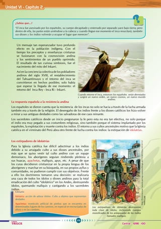 170
Colegios
TRILCE Central: 6198 - 100
Un mensaje tan esperanzador tuvo profundo
efecto en la población indígena. Con el
tiempo los preceptos y enseñanzas cristianas
se fusionaron con la cosmovisión andina
y los sentimientos de un pueblo oprimido.
El resultado de tan curiosa simbiosis, fue el
nacimiento del mito del Inkarri.
Así en la conciencia colectiva de los pobladores
andinos del siglo XVIII, el restablecimiento
del Tahuantinsuyo y el retorno del inca se
convirtieron en hechos posibles; solo había
que esperar la llegada de ese momento: el
retorno del Inca Rey - Inca Ri - Inkarri.
La respuesta española a la resistencia andina
Los españoles se dieron cuenta que la resistencia de los incas no solo se hacia a través de la lucha armada
también era a través de la religión. El desengaño de los indios frente a los dioses católicos los hizo volver
a mirar a sus antiguas deidades como las salvadoras de ese caos reinante.
Los sacerdotes católicos desde un inicio pregonaron la fe pero esta no era tan efectiva, no solo porque
el indio era muy pegado a sus costumbres religiosas, sino también porque el sistema implantado por los
españoles, la explotación y muerte contra los indios. El retorno a sus cultos ancestrales motivo que la Iglesia
católica en el virreinato del Perú abra otro frente de lucha contra los indios: la extirpación de idolatrías.
Los extirpadores de idolatrías destruyeron
toda clase de ídolos, incluyendo cuerpos
momificados de los antepasados de los indios
llamados mallquis.
Glosario
Idolatría: acción de adorar ídolos. Culto a objetos que representan
deidades.
Apachetas: monticulo artificial de piedras que se encuentra en
determinados lugares de los caminos, en especial en encrucijadas de
altura y en las cumbres.
http://historiactual.lamula.pe/wp-content/blogs.dir/12385/files/2010/12/
mallki2.jpg
Cuando retorne el Inca, entonces los españoles serán derrotados
y surgirá un nuevo orden, un nuevo cosmos, un nuevo mundo
andino.
Los extirpadores de idolatrías
Para la Iglesia católica fue difícil adoctrinar a los indios
debido a su arraigado culto a sus dioses ancestrales, por
más que se quiso vestir tal culto andino con un ropaje
demoniaco, los aborígenes seguían rindiendo pleitesía a
sus huacas, apachetas, mallquis, apus, etc. A pesar de que
los curas decidieron cristianizar en la propia lengua de los
aborígenes y marchar en su búsqueda, en sus propios ayllus y
comunidades, no pudieron cumplir con sus objetivos. Frente
a ello los doctrineros tomaron una decisión: se realizaría
una caza de todos los ídolos y dioses andinos para la total
erradicación del culto “idolátrico” en los Andes, destruyendo
ídolos, quemando mallquis y castigando a los sacerdotes
indios.
¿Sabías que...?
“El inca fue asesinado por los españoles, su cuerpo decapitado y enterrado por separado yace bajo tierra; pero
dentro de ella, las partes están uniéndose a la cabeza y cuando llegue ese momento el inca resucitará, también
sus dioses y los indios volverán a ocupar el lugar que merecen”.
Unidad V1 - Capítulo 2
 