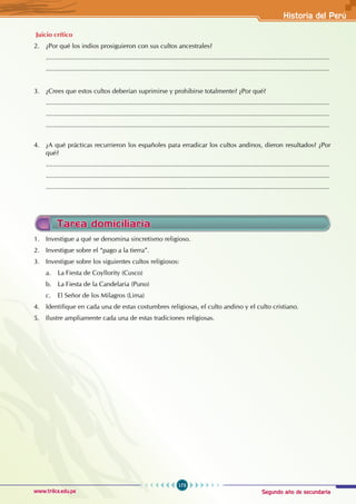 Segundo año de secundaria
173
Historia del Perú
www.trilce.edu.pe
Juicio crítico
2. ¿Por qué los indios prosiguieron con sus cultos ancestrales?
............................................................................................................................................................
............................................................................................................................................................
3. ¿Crees que estos cultos deberían suprimirse y prohibirse totalmente? ¿Por qué?
............................................................................................................................................................
............................................................................................................................................................
............................................................................................................................................................
4. ¿A qué prácticas recurrieron los españoles para erradicar los cultos andinos, dieron resultados? ¿Por
qué?
............................................................................................................................................................
............................................................................................................................................................
............................................................................................................................................................
Tarea domiciliaria
1. Investigue a qué se denomina sincretismo religioso.
2. Investigue sobre el “pago a la tierra”.
3. Investigue sobre los siguientes cultos religiosos:
a. La Fiesta de Coyllority (Cusco)
b. La Fiesta de la Candelaria (Puno)
c. El Señor de los Milagros (Lima)
4. Identifique en cada una de estas costumbres religiosas, el culto andino y el culto cristiano.
5. Ilustre ampliamente cada una de estas tradiciones religiosas.
 