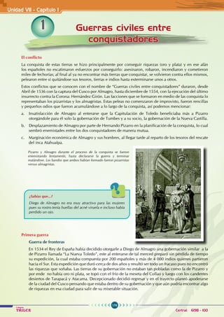 176
Colegios
TRILCE Central: 6198 - 100
1 Guerras civiles entre
conquistadores
El conflicto
La conquista de estas tierras se hizo principalmente por conseguir riquezas (oro y plata) y en ese afán
los españoles no escatimaron esfuerzos por conseguirlo: asesinaron, robaron, incendiaron y cometieron
miles de fechorías; al final al ya no encontrar más tierras que conquistar, se volvieron contra ellos mismos,
pelearon entre sí quitándose sus tesoros, tierras e indios hasta exterminarse unos a otros.
Estos conflictos que se conocen con el nombre de “Guerras civiles entre conquistadores” duraron, desde
Abril de 1536 con la captura del Cusco por Almagro, hasta diciembre de 1554, con la ejecución del último
insurrecto contra la Corona: Hernández Girón. Las facciones que se formaron en medio de las conquista lo
representaban los pizarristas y los almagristas. Estas peleas no comenzaron de improvisto, fueron rencillas
y pequeños odios que fueron acumulándose a lo largo de la conquista, así podemos mencionar:
a. Insatisfacción de Almagro al enterarse que la Capitulación de Toledo beneficiaba más a Pizarro
otorgándole para él solo la gobernación de Tumbes y a su socio, la gobernación de la Nueva Castilla.
b. Desplazamiento de Almagro por parte de Hernando Pizarro en la planificación de la conquista, lo cual
sembró enemistades entre los dos conquistadores de manera mutua.
c. Marginación económica de Almagro y sus hombres, al llegar tarde al reparto de los tesoros del rescate
del inca Atahualpa.
Primera guerra
Guerra de fronteras
En 1534 el Rey de España había decidido otorgarle a Diego de Almagro una gobernación similar a la
de Pizarro llamada “La Nueva Toledo”, este al enterarse de tal merced preparó sin pérdida de tiempo
su expedición, la cual estaba compuesta por 200 españoles y más de 4 000 indios quienes partieron
hacia el Sur. Esta expedición que duró cerca de dos años y resultó ser todo un fracaso pues no encontró
las riquezas que soñaba. Las tierras de su gobernación no estaban tan pobladas como la de Pizarro y
por ende no había oro ni plata, se topó con el frío de la meseta del Collao y luego con los candentes
desiertos de Tarapacá y Atacama. Decepcionado decidió regresar y en el trayecto planeó apoderarse
de la ciudad del Cusco pensando que estaba dentro de su gobernación y que aún podría encontrar algo
de riquezas en esa ciudad para salir de su miserable situación.
Pizarro y Almagro durante el proceso de la conquista se fueron
enemistando lentamente, hasta declararse la guerra y terminar
matándose. Los bandos que ambos habían formado fueron pizarristas
versus almagristas.
¿Sabías que...?
Diego de Almagro no era muy atractivo para las mujeres
pues su rostro tenía huellas del acné viruela e incluso había
perdido un ojo.
Unidad VI1 - Capítulo 1
 