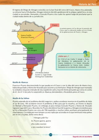 Segundo año de secundaria
177
Historia del Perú
www.trilce.edu.pe
El regreso de Diego de Almagro coincidía con la fase final del cerco del Cusco, Manco Inca planeaba
ya retirarse hacia Vilcabamba, Almagro entonces decidió apoderarse de la antigua capital Inca, en esta
ciudad se encontraba Hernando y Gonzalo Pizarro a los cuales los apresó luego de proclamar que la
ciudad estaba dentro de su jurisdicción.
Batalla de Abancay
Francisco Pizarro desconociendo lo que pasaba en el Cusco y con la idea del cerco de Manco Inca,
había despachado a Alonso de Alvarado para socorrer a sus hermanos. Diego de Almagro que manejaba
la verdadera situación enterado de esta expedición salió a hacerle frente pensando que venía en contra
de él. Así el 12 de julio lo sorprendió en Abancay derrotándolo y llevándolo preso al Cusco.
Batalla de las Salinas
Pizarro enterado de tal problema decidió negociar y ambos acordaron reunirse en el pueblito de Mala
al sur de Lima. Allí acordaron enviar el problema al Rey para que lo resuelva, así mismo se dejaría
en libertad a Hernando Pizarro; sin embargo al poco tiempo Gonzalo Pizarro y Alonso de Alvarado
lograron fugar del Cusco. Reunidos los Pizarro decidieron hacerle la guerra a Almagro enviándose para
tal fin a Hernando Pizarro con cerca de 700 españoles y muchos indios auxiliares principalmente de
chachapoyas. Circulaba por esos tiempos ya una copla que avizoraba en lo que terminaría estas peleas
por el oro y la plata, dicho verso decía:
					“Almagro pide Paz
los Pizarro guerra, guerra
ellos todos morirán
y otro mandará la tierra“.
La primera guerra civil se dio por la posesión del
Cusco, pues su ubicación estaba casi en el límite
de las gobernaciones de Pizarro y Almagro.
¿Sabías que...?
En 1534 el rey Carlos V otorgó a Pedro
de Mendoza la gobernación de la
Nueva Andalucía y a Simón Alcazoba
la gobernación La Nueva León. Ambos
fracasaron en su intento de colonizarla.
14º3’
1º20’ Castilla de Oro
Nueva Castilla
(Francisco Pizarro)
370 Meilen Ostlich
Azoren U. Capo Verde
(Vertrag Von Tordesillas)
Nueva Toledo
(Diego de Almagro)
Nueva Andalucía
(Pedro Mendoza)
Nueva León
(Simón Alcazoba)
25º31’
36º357’
Cusco
 