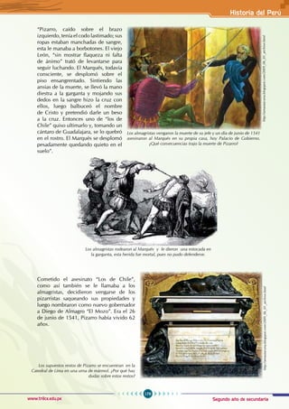 Segundo año de secundaria
179
Historia del Perú
www.trilce.edu.pe
“Pizarro, caído sobre el brazo
izquierdo, tenía el codo lastimado; sus
ropas estaban manchadas de sangre,
esta le manaba a borbotones. El viejo
León, “sin mostrar flaqueza ni falta
de ánimo” trató de levantarse para
seguir luchando. El Marqués, todavía
consciente, se desplomó sobre el
piso ensangrentado. Sintiendo las
ansias de la muerte, se llevó la mano
diestra a la garganta y mojando sus
dedos en la sangre hizo la cruz con
ellos, luego balbuceó el nombre
de Cristo y pretendió darle un beso
a la cruz. Entonces uno de “los de
Chile” quiso ultimarlo y, tomando un
cántaro de Guadalajara, se lo quebró
en el rostro. El Marqués se desplomó
pesadamente quedando quieto en el
suelo”.
Cometido el asesinato “Los de Chile”,
como así también se le llamaba a los
almagristas, decidieron vengarse de los
pizarristas saqueando sus propiedades y
luego nombraron como nuevo gobernador
a Diego de Almagro “El Mozo”. Era el 26
de junio de 1541, Pizarro había vivido 62
años.
Los almagristas rodearon al Marqués y le dieron una estocada en
la garganta, esta herida fue mortal, pues no pudo defenderse.
Los supuestos restos de Pizarro se encuentran en la
Catedral de Lima en una urna de mármol. ¿Por qué hay
dudas sobre estos restos?
http://amautacuna.blogspot.com/2009_06_01_archive.html
Los almagristas vengaron la muerte de su jefe y un día de junio de 1541
asesinaron al Marqués en su propia casa, hoy Palacio de Gobierno.
¿Qué consecuencias trajo la muerte de Pizarro?
http://amautacuna.blogspot.com/2009_06_01_archive.html
 