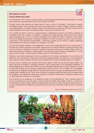 180
Colegios
TRILCE Central: 6198 - 100
Unidad VI1 - Capítulo I
Para tomar en cuenta:
En busca del País de la Canela
En noviembre de 1539, Francisco Pizarro nombró a Gonzalo, gobernador de Quito (actual Ecuador) y lo facultó
para emprender el descubrimiento del País de la Canela y El Dorado.
Gonzalo Pizarro salió entonces de Chaqui, pasó al Cusco y reunió 170 soldados, 3 000 indios y muchos
camélidos de carga. Tomó el camino de la sierra que conducía hacia el Norte y al llegar a Quito fue recibido
como gobernador en el Cabildo de dicha ciudad. Allí se determinó a marchar al País de la Canela, que los
relatos situaban hacia el Oeste, en territorio selvático. Partió en la Navidad de 1540.
En el pueblo de Motín lo alcanzó su pariente lejano y lugarteniente Francisco de Orellana, fundador de
Guayaquil, quien trajo consigo a 23 soldados. La expedición ya estaba formada. Pasaron por Quixos, último
lugar conquistado por los incas; en Zumaco acamparon en las faldas del volcán Guacamayo. Días después
ocurrió un hallazgo decepcionante: encontraron arbolillos de canela. Les pareció muy poca cosa. Para colmo,
comenzaron a sufrir todo tipo de penalidades y sufrimientos atacados por los insectos y reptiles, padecieron
enfermedades por el clima tan insalubre y, lo más grave: el hambre.
Gonzalo Pizarro dejó a Orellana con la retaguardia y avanzó con la vanguardia hasta el Coca, al que llamó río
de Santa Ana. Allí hizo amistad con el cacique y dispuso que se le unieran Orellana y el resto de la tropa. Junto
al río se construyó un bergantín. Se quería ir río abajo en busca de comida, pues el hambre afligía a todos y la
gente amenazaba con amotinarse. Orellana pidió a Gonzalo Pizarro que le confiara el bergantín tres o cuatro
días para traer comida. Gonzalo aceptó y Orellana partió el 26 de diciembre de 1541.
Orellana y sus hombres remontaron el río Coca, entraron en el río Napo y continuando el curso, el día 12 de
febrero de 1542, descubrieron el famoso Río Grande que después llamarían las Amazonas. Ya sin intención de
volver donde Gonzalo, Orellana remontó el curso completo del río, hasta su desembocadura en el Atlántico.
Gonzalo Pizarro, mientras tanto, pasando mil penurias regresó a Quito tras dos años de haber partido, con
apenas decenas de famélicos y desnudos españoles, únicos sobrevivientes de la malhadada expedición. Se
quejó indignado de la “traición” de Orellana y lo acusó de haberlo abandonado en la selva inhóspita. En Quito
se enteró del asesinato de su hermano, el gobernador Francisco Pizarro y de la rebelión de los almagristas
encabezados por Diego de Almagro el Mozo. Gonzalo ofreció entonces su apoyo al representante de la Corona,
el gobernador Cristóbal Vaca de Castro, quien al frente de un poderoso ejército de leales al Rey se dirigía contra
los almagristas. Vaca agradeció su gesto, pero cauteloso, no aceptó su ofrecimiento y le rogó que permaneciera
en Quito hasta que la situación se normalizara.
Tras la derrota de los almagristas en la batalla de Chupas (16 de septiembre de 1542), Gonzalo regresó al
Cusco y se entrevistó con Vaca de Castro, a quien le reiteró su lealtad. Siguió luego a Charcas y se retiró a su
encomienda de Chaqui, donde se dedicó a la búsqueda de minas de oro y plata. Pensaba sin duda terminar así
sus días, disfrutando de los réditos de su encomienda, pero una nueva conmoción le trajo de nuevo a la escena
política.
http://es.wikipedia.org/wiki/Gonzalo_Pizarro
http://www.google-earth.es/foros.php?t=4603
 