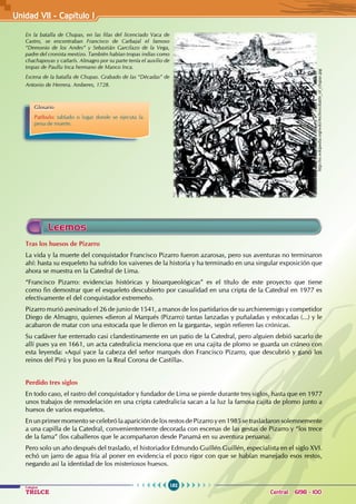 182
Colegios
TRILCE Central: 6198 - 100
Unidad VI1 - Capítulo I
Glosario
Patíbulo: tablado o lugar donde se ejecuta la
pena de muerte.
http://es.wikipedia.org/wiki/Archivo:Battle_of_chupas.jpg
En la batalla de Chupas, en las filas del licenciado Vaca de
Castro, se encontraban Francisco de Carbajal el famoso
“Demonio de los Andes” y Sebastián Garcilazo de la Vega,
padre del cronista mestizo. También habían tropas indias como
chachapoyas y cañarís. Almagro por su parte tenía el auxilio de
tropas de Paullu Inca hermano de Manco Inca.
Escena de la batalla de Chupas. Grabado de las “Décadas” de
Antonio de Herrera. Amberes, 1728.
Tras los huesos de Pizarro
La vida y la muerte del conquistador Francisco Pizarro fueron azarosas, pero sus aventuras no terminaron
ahí: hasta su esqueleto ha sufrido los vaivenes de la historia y ha terminado en una singular exposición que
ahora se muestra en la Catedral de Lima.
“Francisco Pizarro: evidencias históricas y bioarqueológicas” es el título de este proyecto que tiene
como fin demostrar que el esqueleto descubierto por casualidad en una cripta de la Catedral en 1977 es
efectivamente el del conquistador extremeño.
Pizarro murió asesinado el 26 de junio de 1541, a manos de los partidarios de su archienemigo y competidor
Diego de Almagro, quienes «dieron al Marqués (Pizarro) tantas lanzadas y puñaladas y estocadas (...) y le
acabaron de matar con una estocada que le dieron en la garganta», según refieren las crónicas.
Su cadáver fue enterrado casi clandestinamente en un patio de la Catedral, pero alguien debió sacarlo de
allí pues ya en 1661, un acta catedralicia menciona que en una cajita de plomo se guarda un cráneo con
esta leyenda: «Aquí yace la cabeza del señor marqués don Francisco Pizarro, que descubrió y ganó los
reinos del Pirú y los puso en la Real Corona de Castilla».
Perdido tres siglos
En todo caso, el rastro del conquistador y fundador de Lima se pierde durante tres siglos, hasta que en 1977
unos trabajos de remodelación en una cripta catedralicia sacan a la luz la famosa cajita de plomo junto a
huesos de varios esqueletos.
En un primer momento se celebró la aparición de los restos de Pizarro y en 1985 se trasladaron solemnemente
a una capilla de la Catedral, convenientemente decorada con escenas de las gestas de Pizarro y “los trece
de la fama” (los caballeros que le acompañaron desde Panamá en su aventura peruana).
Pero solo un año después del traslado, el historiador Edmundo Guillén Guillén, especialista en el siglo XVI.
echó un jarro de agua fría al poner en evidencia el poco rigor con que se habían manejado esos restos,
negando así la identidad de los misteriosos huesos.
Leemos
 