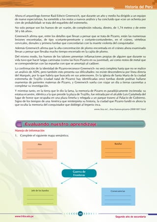 Segundo año de secundaria
183
Historia del Perú
www.trilce.edu.pe
Ahora el arqueólogo forense Raúl Edwin Greenwich, que durante un año y medio ha dirigido a un equipo
de nueve especialistas, ha sometido a los restos a nuevos análisis y ha concluido que «con un ochenta por
cien de probabilidad» se trata del esqueleto del extremeño.
No solo porque son los huesos de un «varón, de complexión robusta, diestro, de 1,74 metros y de entre
50 y 66 años».
Greenwich afirma que, entre los detalles que llevan a pensar que se trata de Pizarro, están las numerosas
lesiones encontradas, de tipo «cortante-penetrante y cortante-contundente», en el cráneo, vértebras
cervicales, dorsales y primera lumbar que concordarían con la muerte violenta del conquistador.
Además Greenwich afirma que la alta concentración de plomo encontrada en el cráneo ahora examinado
llevan a pensar que llevaba mucho tiempo encerrado en la cajita de plomo.
Del mismo modo, los huesos de los talones presentan inflamaciones propias de alguien que durante su
vida tuvo que hacer largas caminatas (como las hizo Pizarro en su juventud), así como restos de metal que
se corresponderían con las espuelas con que se amortajó al cadáver.
La confirmación de la identidad de Pizarro-reconoce Greenwich- no será completa hasta que no se realice
un análisis de ADN, pero también esto presenta sus dificultades: no existe descendencia por línea directa
del Marqués, por lo que habría que buscarlo en sus antecesores. En la iglesia de Santa María de la ciudad
extremeña de Trujillo (ciudad natal de Pizarro) hay identificadas once tumbas donde podrían hallarse
osamentas de parientes maternas de Pizarro, y Greenwich sueña con viajar un día a tierras cacereñas a
completar su investigación.
Y mientras tanto, en la tierra que le dio la fama, la memoria de Pizarro es paradójicamente incómoda: su
estatua ecuestre, idéntica a la que preside la plaza de Trujillo, fue retirada por el alcalde Luis Castañeda del
lugar de honor que ocupaba en una plaza limeña y relegada a un parque trasero al Palacio de Gobierno.
Signo de los tiempos de una América que reinterpreta su historia, la ciudad que Pizarro fundó es ahora la
que oculta la memoria del conquistador que doblegó al Imperio inca.
www.hoy.es/.../tras-huesos-pizarro-20081007.html
Evaluando nuestro aprendizaje
Manejo de información
1. Complete el siguiente mapa semántico.
Año
...........................................
...........................................
...........................................
Jefe de los bandos
...........................................
...........................................
...........................................
Consecuencias
...........................................
...........................................
...........................................
Batallas
...........................................
...........................................
...........................................
Guerra de
Fronteras
 