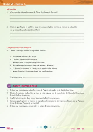 184
Colegios
TRILCE Central: 6198 - 100
1. Realice una investigación sobre los restos de Pizarro enterrados en la Catedral de Lima.
2. Dibuje el mapa de Sudamérica y trace la ruta seguida por la expedición de Gonzalo Pizarro que
descubrió el río Amazonas.
3. Amplié la información dada sobre la peruanidad del río Amazonas.
4. Conteste: ¿qué opinión le merece el traslado del monumento de Francisco Pizarro de la Plaza de
Armas de Lima al Parque de la Muralla?
5. Realice una investigación breve sobre el origen de este monumento.
Tarea domiciliaria
Juicio crítico
2. ¿Crees que fue injusta la muerte de Diego de Almagro? ¿Por qué?
............................................................................................................................................................
............................................................................................................................................................
............................................................................................................................................................
3. ¿Crees tú que Pizarro es un héroe para los peruanos? ¿Qué opinión te merece su actuación
en la conquista y colonización del Perú?
............................................................................................................................................................
............................................................................................................................................................
............................................................................................................................................................
............................................................................................................................................................
Comprensión espacio - temporal
4. Ordene cronológicamente los siguientes sucesos:
a. Se produce la batalla de Chupas.
b. Orellana encuentra el Amazonas.
c. Almagro parte a conquistar su gobernación.
d. Se proclama gobernador a Diego de Almagro “El Mozo”.
e. Es derrotado Almagro “el Tuerto” en la batalla de las Salinas.
f. Muere Francisco Pizarro asesinado por los almagristas.
El orden correcto es:....................................................
Unidad VI1 - Capítulo I
 