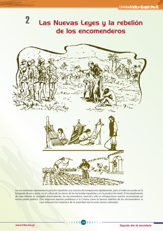 Segundo año de secundaria
185
Historia del Perú
www.trilce.edu.pe
Las Nuevas Leyes y la rebelión
de los encomenderos
2
Las encomiendas representaron para los españoles una manera de enriquecerse rápidamente, pues el indio era usado en la
búsqueda de oro y plata, en el cultivo de las tierras de las haciendas españolas y en la producción textil. El incumplimiento
de estas labores se castigaba drásticamente, los encomenderos, merced a ello se enriquecieron mucho, acumulando así
mismo poder político. Esto originaría muchos problemas a la Corona como la famosa rebelión de los encomenderos la
cual removerá los cimientos de la autoridad real en estas tierras coloniales.
Unidad VII - Capítulo 2
 