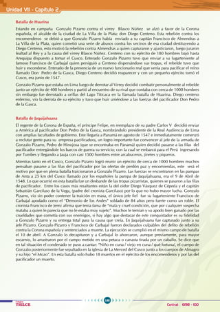 188
Colegios
TRILCE Central: 6198 - 100
Unidad VI1 - Capítulo 2
Batalla de Huarina
Estando en campaña Gonzalo Pizarro contra el virrey Blasco Núñez se alzó a favor de la Corona
española, el alcalde de la ciudad de La Villa de la Plata: don Diego Centeno. Esta rebelión contra los
encomenderos se debió a que Gonzalo Pizarro había enviado a su capitán Francisco de Almendras a
La Villa de la Plata, quien cometió una serie de abusos contra los vecinos de esa ciudad destituyendo a
Diego Centeno, esto motivó la rebelión contra Almendras a quien capturaron y ajusticiaron, luego juraron
lealtad al Rey y a la causa del virrey Blasco Núñez. Centeno con su ejército de 180 hombres bajó hasta
Arequipa dispuesto a tomar el Cusco. Enterado Gonzalo Pizarro tuvo que enviar a su lugarteniente al
famoso Francisco de Carbajal quien persiguió a Centeno dispersándose sus tropas, el rebelde tuvo que
huir y esconderse. Enterado de la presencia de un nuevo funcionario real que venía para pacificar el reino
llamado Don Pedro de la Gasca, Diego Centeno decidió reaparecer y con un pequeño ejército tomó el
Cusco, era junio de 1547.
Gonzalo Pizarro que estaba en Lima luego de derrotar al Virrey decidió combatir personalmente al rebelde
junto un ejército de 400 hombres y partió al encuentro de su rival que contaba con cerca de 1000 hombres
sin embargo fue derrotado a orillas del Lago Titicaca en la llamada batalla de Huarina. Diego centeno
enfermo, vio la derrota de su ejército y tuvo que huir uniéndose a las fuerzas del pacificador Don Pedro
de la Gasca.
Batalla de Jaquijahuana
El regente de la Corona de España, el príncipe Felipe, en reemplazo de su padre Carlos V decidió enviar
a América al pacificador Don Pedro de la Gasca, nombrándolo presidente de la Real Audiencia de Lima
con amplias facultades de gobierno. Este llegaría a Panamá en agosto de 1547 e inmediatamente comenzó
a reclutar gente para su empresa pacificadora, un logro importante fue convencer al jefe de la armada de
Gonzalo Pizarro, Pedro de Hinojosa (que se encontraba en Panamá) quien decidió pasarse a las filas del
pacificador entregándole los barcos de guerra su servicio; con la cual se embarcó para el Perú ingresando
por Tumbes y llegando a Jauja con casi 1500 hombres entre arcabuceros, jinetes y piqueros.
Mientras tanto en el Cusco, Gonzalo Pizarro logró reunir un ejército de cerca de 1000 hombres muchos
pensaban pasarse a las filas del pacificador por las ofertas de perdón paz y encomiendas, este será el
motivo por que en plena batalla traicionaron a Gonzalo Pizarro. Las fuerzas se encontraron en las pampas
de Anta a 25 km del Cusco llamado por los españoles la pampa de Jaquijahuana, era el 9 de Abril de
1548. Lo que ocurrió en esta batalla fue un desbande de las tropas pizarristas, quienes se pasaron a las filas
de pacificador. Entre los casos más resaltantes están la del oidor Diego Vásquez de Cépeda y el capitán
Sebastián Garcilaso de la Vega, (padre del cronista Garcilaso) por lo que no hubo mayor lucha. Gonzalo
Pizarro, vio sin poder contener la traición en masa, el único jefe fiel fue su lugarteniente Francisco de
Carbajal apodado como el “Demonio de los Andes” soldado de 84 años pero fuerte como un roble. El
cronista Francisco de Jerez afirma que tenía fama de “mala y cruel condición, que por cualquier sospecha
mataba a quien le parecía que no le estaba muy sujeto”. Muchos le temían y su apodo bien ganado por las
crueldades que cometía con sus enemigos, si hay algo que destacar de este conquistador es su fidelidad
a Gonzalo Pizarro y su entrega total para la causa que creía. En Jaquijahuana fue capturado junto a su
jefe Pizarro. Gonzalo Pizarro y Francisco de Carbajal fueron declarados culpables del delito de rebelión
contra la Corona española y sentenciados a muerte. La ejecución se cumplió en el mismo campo de batalla
el 10 de abril. A Gonzalo lo decapitaron y a Carbajal lo ahorcaron, aunque previamente, para mayor
escarnio, lo arrastraron por el campo metido en una petaca o canasta tirada por un caballo. Se dice que
en tal situación el condenado se puso a cantar: “Niño en cuna / viejo en cuna / qué fortuna/, el cuerpo de
Gonzalo posteriormente fue sepultado en la iglesia de La Merced del Cusco junto a los cuerpos de Almagro
y su hijo “el Mozo”. En esta batalla solo hubo 18 muertos en el ejército de los encomenderos y por las del
pacificador un muerto.
 