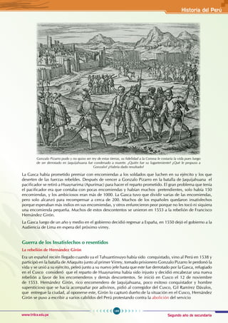Segundo año de secundaria
189
Historia del Perú
www.trilce.edu.pe
La Gasca había prometido premiar con encomiendas a los soldados que luchen en su ejército y los que
deserten de las fuerzas rebeldes. Después de vencer a Gonzalo Pizarro en la batalla de Jaquijahuana el
pacificador se retiró a Huaynarima (Apurímac) para hacer el reparto prometido. El gran problema que tenía
el pacificador era que contaba con pocas encomiendas y habían muchos pretendientes, solo había 150
encomiendas, y los ambiciosos eran más de 1000. La Gasca tuvo que dividir varias de las encomiendas,
pero solo alcanzó para recompensar a cerca de 200. Muchos de los españoles quedaron insatisfechos
porque esperaban más indios en sus encomiendas, y otros enfurecieron peor porque no les tocó ni siquiera
una encomienda pequeña. Muchos de estos descontentos se unieron en 1553 a la rebelión de Francisco
Hernández Girón.
La Gasca luego de un año y medio en el gobierno decidió regresar a España, en 1550 dejó el gobierno a la
Audiencia de Lima en espera del próximo virrey.
Guerra de los Insatisfechos o resentidos
La rebelión de Hernández Girón
Era un español recién llegado cuando ya el Tahuantinsuyo había sido conquistado, vino al Perú en 1538 y
participó en la batalla de Añaquito junto al primer Virrey, tomado prisionero Gonzalo Pizarro le perdonó la
vida y se unió a su ejército, peleó junto a su nuevo jefe hasta que este fue derrotado por la Gasca, refugiado
en el Cusco consideró que el reparto de Huaynarima había sido injusto y decidió encabezar una nueva
rebelión a favor de los encomenderos y demás descontentos. Se inició en Cusco el 12 de noviembre
de 1553. Hernández Girón, rico encomendero de Jaquijahuana, poco exitoso conquistador y hombre
supersticioso que se hacía acompañar por adivinos, pidió al corregidor del Cusco, Gil Ramírez Dávalos,
que entregue la ciudad, al oponerse este, Girón lo capturó dueño de la situación en el Cusco, Hernández
Girón se puso a escribir a varios cabildos del Perú protestando contra la abolición del servicio
Gonzalo Pizarro pudo y no quiso ser rey de estas tierras, su fidelidad a la Corona le costaría la vida pues luego
de ser derrotado en Jaquijahuana fue condenado a muerte. ¿Quién fue su lugarteniente? ¿Qué le propuso a
Gonzalo? ¿Habría dado resultado?
 