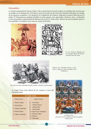 Segundo año de secundaria
19
Historia del Perú
www.trilce.edu.pe
Crísis política
La muerte inesperada de Huayna Cápac y de su auqui Ninan Cuyochi originó un problema de sucesión que
se arregló con la designación de Huáscar, pero los recelos de otro hermano llamado Atahualpa, las intrigas
de las panacas cusqueñas y los desatinos en el gobierno de Huáscar originarán la guerra fratricida por el
poder. El Tahuantinsuyo quedará dividido en varios grupos unos apoyando a Huáscar; otros, a Atahualpa
y otros buscando la oportunidad de liberarse de los Incas. Serán estos últimos los que brindarán apoyo a
los españoles y el Imperio Inca caerá en manos de Pizarro.
La Cápac Cuna (lista oficial de los curacas e incas del
Tahuantinsuyo)
La Cápac Cuna
Hurín Cusco
1. Manco Cápac
2. Sinchi Roca
3. Lloque Yupanqui
4. Mayta Cápac
5. Cápac Yupanqui
Hanan Cusco
6. Inca Roca
7. Yahuar Huaca
8. Huiracocha
9. Pachacútec
10. Túpac Inca Yupanqui
11. Huayna Cápac
12. Huáscar
13. Atahualpa
¿Por qué crees que Atahualpa mandó a matar a Huáscar secretamente?
Huáscar fue victimado camino a Caja-
marca y luego sus restos arrojados al río
Andamarca.
El inca Huáscar dibujado por
los cronistas Martín de Murúa y
Guamán Poma de Ayala.
La Cápac Cuna
¿Por qué no se le considera a todos los gober-
nantes incas?
 