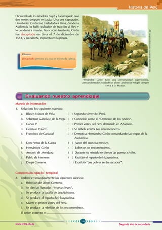 Segundo año de secundaria
191
Historia del Perú
www.trilce.edu.pe
El caudillo de los rebeldes huyó y fue atrapado casi
dos meses después en Jauja. Una vez capturado,
Hernández Girón fue trasladado a Lima, donde la
Audiencia lo halló culpable de traición al Rey y
lo condenó a muerte. Francisco Hernández Girón
fue decapitado en Lima el 7 de diciembre de
1554, y su cabeza, expuesta en la picota.
Glosario
Decapitado: persona a la cual se le corta la cabeza.
http://guadalupe.luxdomini.com/conquistadores.jpg
Hernández Girón tuvo una personalidad supersticiosa,
pensando recibir ayuda de los dioses andinos se refugió siempre
cerca a las Huacas.
Manejo de información
1. Relaciona los siguientes sucesos:
a. Blasco Núñez de Vela ( ) Segundo virrey del Perú.
b. Sebastián Garcilaso de la Vega ( ) Conocido como el “Demonio de los Andes”.
c. Carlos V ( ) Primer virrey del Perú derrotado en Añaquito.
d. Gonzalo Pizarro ( ) Se rebela contra Los encomenderos.
e. Francisco de Carbajal ( ) Derrotó a Hernández Girón comandando las tropas de la
Audiencia.
f. Don Pedro de la Gasca ( ) Padre del cronista mestizo.
g. Hernández Girón ( ) Líder de los encomenderos.
h. Antonio de Mendoza ( ) Durante su reinado se dieron las guerras civiles.
i. Pablo de Meneses ( ) Realizó el reparto de Huaynarima.
j. Diego Centeno ( ) Escribió “Los pobres serán saciados”.
Comprensión espacio - temporal
2. Ordene cronológicamente los siguientes sucesos:
a. Rebelión de Diego Centeno.
b. Se dan las llamadas “Nuevas leyes”.
c. Se produce la batalla de Jaquijahuana.
d. Se produce el reparto de Huaynarima.
e. Muere el primer virrey del Perú.
f. Se produce la rebelión de los encomenderos.
El orden correcto es .....................................................
Evaluando nuestro aprendizaje
 