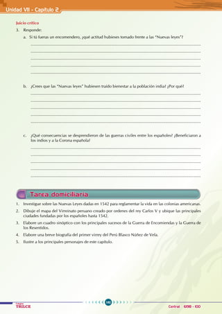 192
Colegios
TRILCE Central: 6198 - 100
Unidad VI1 - Capítulo 2
Tarea domiciliaria
1. Investigue sobre las Nuevas Leyes dadas en 1542 para reglamentar la vida en las colonias americanas.
2. Dibuje el mapa del Virreinato peruano creado por ordenes del rey Carlos V y ubique las principales
ciudades fundadas por los españoles hasta 1542.
3. Elabore un cuadro sinóptico con los principales sucesos de la Guerra de Encomiendas y la Guerra de
los Resentidos.
4. Elabore una breve biografía del primer virrey del Perú Blasco Núñez de Vela.
5. Ilustre a los principales personajes de este capítulo.
Juicio crítico
3. Responde:
a. Si tú fueras un encomendero, ¿qué actitud hubieses tomado frente a las “Nuevas leyes”?
......................................................................................................................................................
......................................................................................................................................................
......................................................................................................................................................
......................................................................................................................................................
......................................................................................................................................................
b. ¿Crees que las “Nuevas leyes” hubiesen traído bienestar a la población india? ¿Por qué?
......................................................................................................................................................
......................................................................................................................................................
......................................................................................................................................................
......................................................................................................................................................
......................................................................................................................................................
c. ¿Qué consecuencias se desprendieron de las guerras civiles entre los españoles? ¿Beneficiaron a
los indios y a la Corona española?
......................................................................................................................................................
......................................................................................................................................................
......................................................................................................................................................
......................................................................................................................................................
......................................................................................................................................................
 