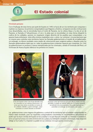 194
Colegios
TRILCE Central: 6198 - 100
El Estado colonial
Unidad VIII - Capítulo 1
Virreinato peruano
Con el hallazgo de estas tierras por parte de España en 1492 se hacía de un rico territorio por conquistar y
explotar sus riquezas, los primeros conquistadores que llegaron a América se toparon con dos civilizaciones
muy desarrolladas, una se encontraba hacia el norte de Panamá, era la cultura Maya y la otra al sur de
Panamá, se llamaba el Tahuantinsuyo, el oro y la plata que se encontraban en estas tierras despertó la
codicia de los soldados, quienes no respetaron ningún derecho de los pueblos que conquistaban y no
pararon hasta enfrentarse entre ellos mismos matándose unos a otros. Las primeras circunscripciones que
se crearon para controlar estos territorios fueron las llamadas gobernaciones al mando de un gobernador,
sin embargo, no dieron resultado como medio de colonización pues surgieron peleas y disputas entre los
llamados gobernadores dado que no todas las gobernaciones contenían riquezas por conquistar. En 1542
las gobernaciones se anularon y fueron reemplazadas por los virreinatos, siendo el Virreinato del Perú y el
Virreinato de Nueva España (México) los primeros en crearse.
Las gobernaciones como órganos de gobierno y control de los territorios que se estaban conquistando no
habían dado resultado, pues los españoles conquistadores convertidos en encomenderos adquirieron tal
poder que las leyes venidas de España no las acataban si es que iban en contra de sus intereses económicos,
tal es así que la Corona vio cómo el envío de oro y plata a la metrópoli comenzó a disminuir, estas situación
obligó al rey Carlos V a imponer su poder en sus colonias si es que quería conservarlas.
http://blogs.ua.es/carloshabsburgo/2010/11/13/el-cesar-carlos/
El rey de España Carlos I fue el que decidió crear
los virreinatos en sus colonias americanas y así
evitar que estas tierras se pierdan en manos de
los soldados rebeldes y países enemigos. ¿Qué
virreinatos se crearon durante su reinado?
http://resumeneshistoria.blogspot.com/2008/09/lista-de-los-40-virreyes-del-per.html
El primer virrey del Virreinato peruano Blasco Núñez de Vela,
decidido a cumplir las órdenes dadas por la Corona española,
se enfrentó a los encomenderos, buscando implantar su
autoridad, sin embargo fue derrotado y ejecutado.
1
 