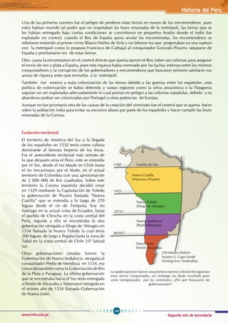 Segundo año de secundaria
195
Historia del Perú
www.trilce.edu.pe
Una de las primeras razones fue el peligro de perderse estas tierras en manos de los encomenderos pues
estos habían reunido tal poder que no respetaban las leyes emanadas de la metrópoli, las tierras que se
les habían entregado bajo ciertas condiciones se convirtieron en pequeños feudos donde el indio fue
explotado sin control, cuando el Rey de España quiso anular las encomiendas, los encomenderos se
rebelaron matando al primer virrey Blasco Núñez de Vela y no faltaron los que pregonaban ya una ruptura
con la metrópoli como lo propuso Francisco de Carbajal al conquistador Gonzalo Pizarro: separarse de
España y proclamarse rey de estas tierras.
Otra causa la encontramos en el control directo que quería ejercer el Rey sobre sus colonias para asegurar
el envío de oro y plata a España, pues esta riqueza había mermado por las luchas internas entre los mismos
conquistadores y la corrupción de los gobernadores y encomenderos que buscaron primero satisfacer sus
ansias de riqueza antes que enviarlas a la metrópoli.
También fue motivo a mala colonización de las tierras debido a las guerras entre los españoles ,esta
política de colonización se había detenido y vastas regiones como la selva amazónica o la Patagonia
seguían sin ser exploradas adecuadamente lo cual ponían en peligro a las colonias españolas, debido a su
abandono podían ser colonizadas por Portugal u otras potencias de Europa.
Aunque no fue prioritario otra de las causas de la creación del virreinato fue el control que se quería hacer
sobre la población india para evitar su excesivo abuso por parte de los españoles y hacer cumplir las leyes
emanadas de la Corona.
Evolución territorial
El territorio de América del Sur a la llegada
de los españoles en 1532 tenía como cultura
dominante al famoso Imperio de los Incas.
Era el antecedente territorial más remoto de
lo que después sería el Perú, este se extendía
por el Sur, desde el río Maule en Chile hasta
el río Ancasmayo; por el Norte, en el actual
territorio de Colombia con una aproximación
de 2 000 000 de Km cuadrados. Sobre este
territorio la Corona española decidió crear
en 1529 mediante la Capitulación de Toledo
la gobernación de Pizarro llamada “Nueva
Castilla” que se extendía a lo largo de 270
leguas desde el río de Tempula, hoy río
Santiago en la actual costa de Ecuador, hasta
el pueblo de Chincha en la costa central del
Perú, seguida a ella se encontraba la otra
gobernación otorgada a Diego de Almagro en
1534 llamada la Nueva Toledo la cual tenía
200 leguas de largo y llegaba hasta la zona de
Taltal en la costa central de Chile 25º latitud
sur.
Otras gobernaciones creadas fueron la
Gobernación de Nueva Andalucía otorgada al
conquistador Pedro de Mendoza en 1534, era
conocida también como la Gobernación de Río
de la Plata o Paraguay. La última gobernación
que se encontraba hacia el Sur sería entregada
a Simón de Alcazaba y Sotomayor otorgada en
el mismo año de 1534 llamada Gobernación
de Nueva León.
14º3’
1º20’ Castilla de Oro
Nueva Castilla
(Francisco Pizarro)
370 Meilen Ostlich
Azoren U. Capo Verde
(Vertrag Von Tordesillas)
Nueva Toledo
(Diego de Almagro)
Nueva Andalucía
(Pedro Mendoza)
Nueva León
(Simón Alcazoba)
25º31’
36º357’
Las gobernaciones fueron una primera manera colonial de organizar
estas tierras conquistadas, sin embargo no darán resultado pues
serán reemplazadas por los virreinatos. ¿Por qué fracasaron las
gobernaciones?
 
