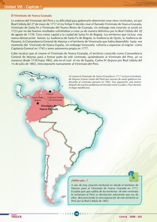198
Colegios
TRILCE Central: 6198 - 100
Unidad VII1 - Capítulo I
El Virreinato de Nueva Granada
Lo extenso del Virreinato del Perú y su dificultad para gobernarlo determinó crear otros virreinatos, así por
Real Cédula del 27 de mayo de 1717 el rey Felipe V decide crear el llamado Virreinato de Nueva Granada,
Virreinato de Santa Fe o Virreinato del Nuevo Reino de Granada, sin embargo esta creación se anuló en
1723 por no dar buenos resultados volviéndose a crear ya de manera definitiva por la Real Cédula del 20
de agosto de 1739. Tuvo como capital a la ciudad de Santa Fe de Bogotá. Los territorios que incluía esta
nueva demarcación fueron: La Audiencia de Santa Fe de Bogotá, la Audiencia de Quito, la Audiencia de
Panamá, la Comandancia General de Maynas y el territorio de Venezuela que había dependido hasta ese
momento del Virreinato de Nueva España, sin embargo Venezuela volvería a separarse al erigirse como
Capitanía General en 1742 y tener autonomía propia en 1777.
Cabe recalcar que al crearse el Virreinato de Nueva Granada, el territorio conocido como Comandancia
General de Maynas pasó a formar parte de este virreinato, quitándoselo al Virreinato del Perú, así se
mantuvo desde 1739 hasta 1802, año en el cual el rey de España, Carlos IV dispuso por Real cédula del
15 de julio de 1802, reincorporarlo nuevamente al Virreinato del Perú.
Al crearse el Virreinato de Nueva Granada en 1717 incluyó el territorio
de Maynas (Futuro Loreto del Perú) por razones de mejor gobierno fue
devuelto al virreinato peruano en 1802. Esta separación será motivo
después de muchos problemas territoriales entre Ecuador y Perú durante
la etapa republicana.
¿Sabías que...?
A raíz de esta creación territorial en donde el territorio de
Maynas pasó al Virreinato de Nueva Granada en 1717,
Ecuador país que saldría de los territorios de este virreinato
le reclamará al Perú su devolución aduciendo que era de
ellos, desconociendo la reincorporación de este territorio al
Perú por la Real Cédula de 1802.
Santa Fé de
Bogotá
Caracas
Capitanía General
de Venezuela
Virreinato de
Nueva Granada
 