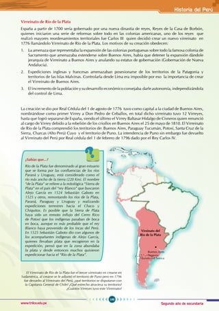 Segundo año de secundaria
199
Historia del Perú
www.trilce.edu.pe
Vireinato del
Río de la Plata
Patagonia
(Jurisdicción Teórica)
El Virreinato de Río de la Plata fue el tercer virreinato en crearse en
Sudamérica, al crearse se le adjuntó el territorio de Puno pero en 1796
fue devuelto al Virreinato del Perú, ¿qué territorios se disputaron con
la Capitanía General de Chile? ¿Qué estrecho atraviesa su territorio?
¿Cuántos Virreyes tuvo este Virreinato?
Virreinato de Río de la Plata
España a partir de 1700 sería gobernado por una nueva dinastía de reyes, Reyes de la Casa de Borbón,
quienes iniciaron una serie de reformas sobre todo en las colonias americanas, uno de los reyes que
realizó mayores reordenamientos territoriales fue Carlos III quien decidió crear un nuevo virreinato en
1776 llamándolo Virreinato de Río de la Plata. Los motivos de su creación obedecen:
1. La amenaza que representaba la expansión de las colonias portuguesas sobre todo la famosa colonia de
Sacramento que amenazaba extenderse sobre Buenos Aires, había que detener la expansión dándole
jerarquía de Virreinato a Buenos Aires y anulando su estatus de gobernación (Gobernación de Nueva
Andalucía).
2. Expediciones inglesas y francesas amenazaban posesionarse de los territorios de la Patagonia y
territorios de las Islas Malvinas. Controlarla desde Lima era imposible por eso la importancia de crear
el Virreinato de Buenos Aires.
3. El incremento de la población y su desarrollo económico consejaba darle autonomía, independizándola
del control de Lima.
La creación se dio por Real Cédula del 1 de agosto de 1776 tuvo como capital a la ciudad de Buenos Aires,
nombrándose como primer Virrey a Don Pedro de Ceballos, en total dicho virreinato tuvo 12 Virreyes,
hasta que logró separarse de España, siendo el último el Virrey Baltasar Hidalgo de Cisneros quien renunció
al cargo de Virrey debido a la rebelión de los criollos en Buenos Aires el 25 de mayo de 1810. El Virreinato
de Río de la Plata comprendió los territorios de: Buenos Aires, Paraguay Tucumán, Potosí, Santa Cruz de la
Sierra, Charcas (Alto Perú) Cuyo y el territorio de Puno. La intendencia de Puno sin embargo fue devuelto
al Virreinato del Perú por Real cédula del 1 de febrero de 1796 dado por el Rey Carlos IV.
¿Sabías que...?
Río de la Plata fue denominado al gran estuario
que se forma por las confluencias de los ríos
Paraná y Uruguay, está considerado como el
río más ancho de la tierra (220 Km). El nombre
“de la Plata” se refiere a la mitológica “Sierra de
Plata” en el país del “rey Blanco” que buscaron
Alejo García en 1524 Sebastián Gaboto en
1525 y otros, remontando los ríos de la Plata,
Paraná, Paraguay y Uruguay y realizando
expediciones terrestres hacia el Chaco y
Chiquitos. Es posible que la Sierra de Plata
haya sido un remoto influjo del Cerro Rico
de Potosí que los indígenas pasaban de boca
en boca, aunque es más probable que el rey
Blanco haya provenido de los Incas del Perú.
En 1525 Sebastián Gaboto dio con algunos de
los acompañantes indígenas de Alejo García,
quienes llevaban plata que recogieron en la
expedición, pensó que en la zona abundaba
la plata y desde entonces muchos quisieron
expedicionar hacia el “Río de la Plata”.
Buenos Aires
 