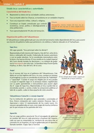 20
Colegios
TRILCE Central: 6198 - 100
Unidad I - Capítulo 2
Estado inca: características y autoridades
Características del Estado Inca
• Representó la síntesis de las sociedades andinas antecesoras.
• Tras su triunfo sobre los Chancas, se transforma en un verdadero Imperio.
• Tuvo una expansión militar, cultural y religiosa.
• Constituyó un Estado centralizado que controló
económica, social, política e ideológicamente a
otras poblaciones.
• Tuvo aproximadamente 94 años de formación.
Organización política del Tahuantinsuyo
El Tahuantinsuyo estaba gobernado por una serie de funcionarios todos dependiendo del inca, para asumir
una función de gobierno había que pertenecer a la nobleza y haberse educado en el Yachayhuasi.
Sapa Inca
(De sapa: grande. “Inca principal sobre los demás”)
Representaba el jefe máximo del imperio, hijo del Sol, señor de la
tierra y ordenador del mundo. Gobernaba de manera autoritaria
y con un poder absoluto. Se le consideraba intermediario entre
la tierra y las fuerzas divinas. El inca residía en la ciudad imperial
del Cusco donde tomaba las decisiones, y su símbolo de poder
era la Mascaipacha de color rojo , lo llamaban Intip Churin Quilla
Huahua, es decir, hijo del Sol y de la Luna.
Auqui
Era el sucesor del inca en el gobierno del Tahuantinsuyo. Este
debía ser un hijo legítimo del inca y la coya, aunque no siempre
el primogénito ya que se consideraba el principio de “habilidad”
y “capacidad”. Cuando el auqui era elegido por el inca pasaba
a ocupar el segundo lugar en la jerarquía estatal, cogobernaba
con su padre aprendiendo e instruyéndose para asumir algún
día el cargo de Sapa Inca. Representaba al inca cuando éste se
encontraba ausente, y asistía a todas las actuaciones públicas al
lado de su padre, usaba la Mascaipacha de color amarillo.
Tahuantinsuyo Camachic o consejo imperial
Fue la institución de gobierno que asesoraba y aconsejaba al
Inca. Estuvo compuesto por cuatro orejones (Suyuyuc Apu, o
Apocunas) y otros 12 representantes de los cuatro suyos. Un
suyuyoc apu gobernaba un suyo, eran cargos de mucha confianza
por lo que recaían en los parientes del inca.
Apunchic
Fue un cargo político provincial. Era el encargado de gobernar
en nombre del inca en cada provincia o huamani del imperio,
cada vez que se conquistaba un territorio de una etnia éste se
convertía en un huamani, el cual se gobernaba por el Apunchic
llamado también Cápac Apo o Tocricot.
El inca siempre iba en andas cargado por
sirvientes de su mayor confianza.
El inca y el auqui
¿Existió la primogenitura en el
Tahuantinsuyo? ¿Por qué?
Glosario
Mascapaicha: máxima insignia del Inca: era un
cerquillo de lana roja que se usaba colgada de la
frente.
 