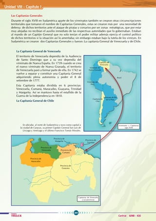 200
Colegios
TRILCE Central: 6198 - 100
Unidad VII1 - Capítulo I
Las Capitanías Generales
Durante el siglo XVIII en Sudamérica aparte de los virreinatos también se crearon otras circunscripciones
territoriales que tomaron el nombre de Capitanías Generales, estas se crearon más por una necesidad de
defensa de dichos territorios ante el ataque de piratas y corsarios por ser zonas estratégicas, que por estar
muy alejadas no recibían el auxilio inmediato de las respectivas autoridades que lo gobernaban. Estaban
al mando de un Capitán General que no solo tenían el poder militar además ejercía el control político
de dichos territorios si la situación así lo ameritaba; sin embargo estaban bajo la tutela de los virreyes. En
Sudamérica se crearon dos Capitanías Generales y fueron: La capitanía General de Venezuela y de Chile.
La Capitanía General de Venezuela
El territorio de Venezuela dependía de la Audiencia
de Santo Domingo que a su vez dependía del
virreinato de Nueva España. En 1739 cuando se crea
el nuevo virreinato de Nueva Granada, el territorio
de Venezuela pasó a formar parte de ella. En 1742 se
vuelve a separar y constituir una Capitanía General
adquiriendo plena autonomía y poder el 8 de
setiembre de 1777.
Esta Capitanía estaba dividida en 6 provincias:
Venezuela, Cumaná, Maracaibo, Guayana, Trinidad
y Margarita. Así se mantuvo hasta el estallido de la
Guerra de la Independencia en 1810.
La Capitanía General de Chile
Se ubicaba al norte de Sudamérica y tuvo como capital a
la ciudad de Caracas, su primer Capitán General fue Luis de
Unzaga y Amézaga y el último Francisco Tomás Morales.
Virreinato de
Nueva Granada
Virreinato del
Perú
Virreinato de Río
de la Plata
Capitanía de
Venezuela
Brasil
Capitania de
Chie
Virreinatos y Capitanias
siglo XVIII
Provincia de
Guayana
Provincia de
Maracaibo
Provincia de
Venezuela Provincia de
Cumaná
Provincia de
Trinidad
Provincia de
Margarita
Capitanias de Venezuela
y sus provincias
 