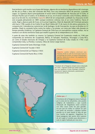 Segundo año de secundaria
201
Historia del Perú
www.trilce.edu.pe
Este territorio varió mucho con el paso del tiempo, algunos de sus territorios dependieron del virreinato
de Río de La Plata y otros del virreinato del Perú, tuvo una extensión difícil de precisar, a grandes
rasgos, la Capitanía abarcó principalmente el sector entre el despoblado de Atacama por el norte, el
Océano Pacífico por el oeste y el río Biobío en el sur, en el sector conocido como Frontera, debido a
que al sur de este río, era territorio mapuche difícil de ser conquistado y poblado (La Araucania recién
será ocupada plenamente en 1881) aunque existieron colonias más al sur como Valdivia. Hacia el
oeste, llegó a abarcar parte de Cuyo, en la actual Argentina. Dejó de depender del Virreinato peruano
sólo hacia 1798 cuando el rey Carlos IV por Real Cédula del 15 de marzo le dio plena autonomía. Se
componía de 2 intendencias o provincias: la de Santiago y la de Concepción, las que se dividían en 22
partidos. Dada la constante lucha contra los indios y los piratas, así como por haber sido durante un
tiempo presidio (Valdivia), la Capitanía General de Chile tuvo un marcadísimo carácter militar. Así se
mantuvo con dichos territorios hasta que estalló la guerra de la independencia en 1810.
A parte de estas dos también se crearon: la Capitanía General de Guatemala creada en 1540 que
comprendía los territorios de: Guatemala, Belice, El Salvador, Honduras, Nicaragua y Costa Rica,
así como el Estado mexicano de Chiapas y la Capitanía General de Cuba creada en 1746 y que
comprendía Cuba, La Florida y Luisiana. Otras de menor rango fueron:
Capitanía General de Santo Domingo (1526)
Capitanía General de Yucatán (1565)
Capitanía General de Las Filipinas (1565)
Capitanía General de Puerto Rico (1592)
Glosario
Mapuche: pueblo indígena americano que
habitaba desde el valle de Aconcagua hasta el
archipiélago de Chiloé, en lengua mapudungún
significa “gente de la tierra”, los españoles los
llamaron araucanos.
El territorio de la Patagonia siempre estuvo disputado
por Chile y Argentina desde que ambos territorios
eran uno capitanía y el otro virreinato, al final los
bonaerenses lograron dominarla y posesionarse
definitivamente de ella.
¿Sabías que...?
El territorio de la Patagonia estuvo habitado
por la etnia de los tehuelches, otro pueblo
indígena de Sudamérica y que cuando
Hernando de Magallanes tomó contacto
con ellos creyó verles los pies grandes,
era por que los indios se cubrían los pies
con pieles de animales y dejaban huellas
grandes en el suelo dando la idea de que
eran huellas de gigantes, Magallanes los
llamó patagones que quiere decir patones
de ahí surgió el nombre para denominar a
toda la región habitada por esta etnia.
Patagonia
 