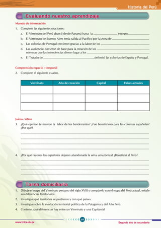 Segundo año de secundaria
205
Historia del Perú
www.trilce.edu.pe
Evaluando nuestro aprendizaje
Manejo de información
1. Complete las siguientes oraciones:
a. El Virreinato del Perú abarcó desde Panamá hasta la ............................. excepto..........................
b. El Virreinato de Buenos Aires tenía salida al Pacífico por la zona de .............................................
c. Las colonias de Portugal crecieron gracias a la labor de los ...........................................................
d. Las audiencias sirvieron de base para la creación de los ................................................................
mientras que las intendencias dieron lugar a los ............................................................................
e. El Tratado de...............................................................delimitó las colonias de España y Portugal.
Comprensión espacio - temporal
2. Complete el siguiente cuadro.
Virreinato Año de creación Capital Países actuales
Juicio crítico
3. ¿Qué opinión te merece la labor de los bandeirantes? ¿Fue beneficioso para las colonias españolas?
¿Por qué?
............................................................................................................................................................
............................................................................................................................................................
............................................................................................................................................................
............................................................................................................................................................
4. ¿Por qué razones los españoles dejaron abandonada la selva amazónica? ¿Benefició al Perú?
............................................................................................................................................................
............................................................................................................................................................
............................................................................................................................................................
............................................................................................................................................................
Tarea domiciliaria
1. Dibuje el mapa del Virreinato peruano del siglo XVIII y compárelo con el mapa del Perú actual, señale
sus diferencias territoriales.
2. Investigue qué territorios se perdieron y con qué países.
3. Investigue sobre la evolución territorial política de la Patagonia y del Alto Perú.
4. Conteste ¿qué diferencias hay entre un Virreinato y una Capitanía?
 