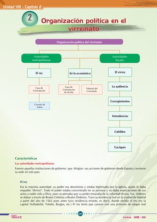 206
Colegios
TRILCE Central: 6198 - 100
2 Organización política en el
virreinato
Unidad VIII - Capítulo 2
El virrey
La audiencia
Corregimientos
Intendencias
Cabildos
Caciques
El rey En lo económico
Casa de
Contratación
Consejo de
Indias
Casa de
Contratación
de Sevilla
Tribunal del
Consulado
Organización política del virreinato
Autoridades
metropolitanas
Autoridades
locales
Características
Las autoridades metropolitanas
Fueron aquellas instituciones de gobierno que dirigían sus acciones de gobierno desde España y tuvieron
su sede en este país:
El rey
Era la máxima autoridad, su poder era absolutista y estaba legitimado por la Iglesia, quien le daba
respaldo “divino”. Todo el poder estaba concentrado en su persona y no daba explicaciones de sus
actos a nadie solo a Dios, pues se pensaba que su poder emanaba de la voluntad divina. Sus órdenes
se daban a través de Reales Cédulas o Reales Órdenes. Tuvo su residencia real en la ciudad de Madrid
a partir del año de 1562 pues antes tuvo residencia errante, es decir, donde residía el rey era la
capital (Valladolid, Toledo, Burgos, etc.) El rey tenía que casarse con una princesa de sangre real
 