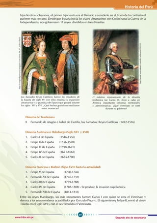 Segundo año de secundaria
207
Historia del Perú
www.trilce.edu.pe
hija de otros soberanos, el primer hijo varón era el llamado a sucederle en el trono de lo contrario el
pariente más cercano. Desde que España inicia los viajes ultramarinos con Colón hasta la Guerra de la
Independencia, nos gobernaron 11 reyes divididos en tres dinastías:
Dinastía de Trastamara
• Fernando de Aragón e Isabel de Castilla, los llamados: Reyes Católicos  (1492-1516)
Dinastía Austriaca o Habsburgo (Siglo XVI y XVII)
1. Carlos I de España (1516-1556)
2. Felipe II de España (1556-1598)
3. Felipe III de España (1598-1621)
4. Felipe IV de España (1621-1665)
5. Carlos II de España (1665-1700)
Dinastía Francesa o Borbón (Siglo XVIII hasta la actualidad)
1. Felipe V de España (1700-1746)
2. Fernando VI de España (1746-1759)
3. Carlos III de España (1759-1788)
4. Carlos IV de España (1788-1808) - Se produjo la invasión napoleónica
5. Fernando VII de España (1814-1833)
Entre los reyes Habsburgo, los más importantes fueron: Carlos I con quien se crea el Virreinato y
derrota a los encomenderos acaudillados por Gonzalo Pizarro. El siguiente rey Felipe II, envió al virrey
Toledo en el siglo XVI y con él se consolidó el Virreinato.
http://colegiodeprimaria.blogspot.com/2010_04_07_archive.html
Los llamados Reyes Católicos fueron los creadores de
la España del siglo XV, con ellos empieza la expansión
ultramarina y la grandeza de España que gozará durante
los siglos XVI y XVII. ¿Qué hechos grandiosos realizaron
estos monarcas?
http://www.esacademic.com/dic.nsf/eswiki/232113
El máximo representante de la dinastía
borbónica fue Carlos III, llevó a cabo en
América importantes reformas territoriales
y administrativas. ¿Qué virreinato se creó
durante su gobierno?
 