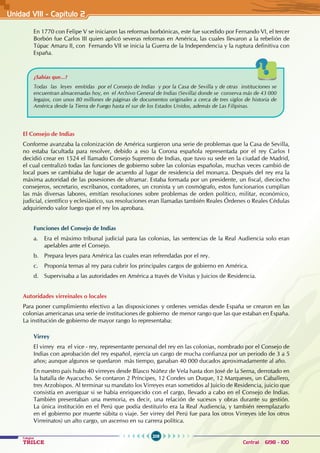 208
Colegios
TRILCE Central: 6198 - 100
Unidad VII1 - Capítulo 2
En 1770 con Felipe V se iniciaron las reformas borbónicas, este fue sucedido por Fernando VI, el tercer
Borbón fue Carlos III quien aplicó severas reformas en América, las cuales llevaron a la rebelión de
Túpac Amaru II, con Fernando VII se inicia la Guerra de la Independencia y la ruptura definitiva con
España.
El Consejo de Indias
Conforme avanzaba la colonización de América surgieron una serie de problemas que la Casa de Sevilla,
no estaba facultada para resolver, debido a eso la Corona española representada por el rey Carlos I
decidió crear en 1524 el llamado Consejo Supremo de Indias, que tuvo su sede en la ciudad de Madrid,
el cual centralizó todas las funciones de gobierno sobre las colonias españolas, muchas veces cambió de
local pues se cambiaba de lugar de acuerdo al lugar de residencia del monarca. Después del rey era la
máxima autoridad de las posesiones de ultramar. Estaba formada por un presidente, un fiscal, dieciocho
consejeros, secretario, escribanos, contadores, un cronista y un cosmógrafo, estos funcionarios cumplían
las más diversas labores, emitían resoluciones sobre problemas de orden político, militar, económico,
judicial, científico y eclesiástico, sus resoluciones eran llamadas también Reales Órdenes o Reales Cédulas
adquiriendo valor luego que el rey los aprobara.
Funciones del Consejo de Indias
a. Era el máximo tribunal judicial para las colonias, las sentencias de la Real Audiencia solo eran
apelables ante el Consejo.
b. Prepara leyes para América las cuales eran refrendadas por el rey.
c. Proponía ternas al rey para cubrir los principales cargos de gobierno en América.
d. Supervisaba a las autoridades en América a través de Visitas y Juicios de Residencia.
Autoridades virreinales o locales
Para poner cumplimiento efectivo a las disposiciones y ordenes venidas desde España se crearon en las
colonias americanas una serie de instituciones de gobierno de menor rango que las que estaban en España.
La institución de gobierno de mayor rango lo representaba:
Virrey
El virrey era el vice - rey, representante personal del rey en las colonias, nombrado por el Consejo de
Indias con aprobación del rey español, ejercía un cargo de mucha confianza por un periodo de 3 a 5
años; aunque algunos se quedaron más tiempo, ganaban 40 000 ducados aproximadamente al año.
En nuestro país hubo 40 virreyes desde Blasco Núñez de Vela hasta don José de la Serna, derrotado en
la batalla de Ayacucho. Se contaron 2 Príncipes, 12 Condes un Duque, 12 Marqueses, un Caballero,
tres Arzobispos. Al terminar su mandato los Virreyes eran sometidos al Juicio de Residencia, juicio que
consistía en averiguar si se había enriquecido con el cargo, llevado a cabo en el Consejo de Indias.
También presentaban una memoria, es decir, una relación de sucesos y obras durante su gestión.
La única institución en el Perú que podía destituirlo era la Real Audiencia, y también reemplazarlo
en el gobierno por muerte súbita o viaje. Ser virrey del Perú fue para los otros Virreyes (de los otros
Virreinatos) un alto cargo, un ascenso en su carrera política.
¿Sabías que...?
Todas las leyes emitidas por el Consejo de Indias y por la Casa de Sevilla y de otras instituciones se
encuentran almacenadas hoy, en el Archivo General de Indias (Sevilla) donde se conserva más de 43 000
legajos, con unos 80 millones de páginas de documentos originales a cerca de tres siglos de historia de
América desde la Tierra de Fuego hasta el sur de los Estados Unidos, además de Las Filipinas.
 