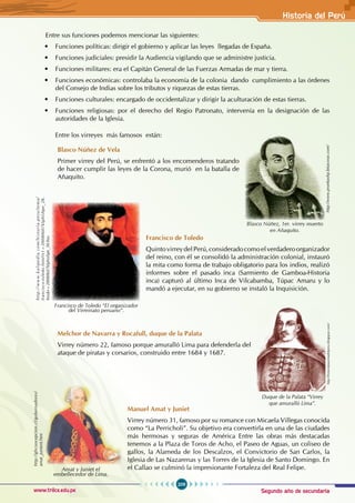 Segundo año de secundaria
209
Historia del Perú
www.trilce.edu.pe
Entre sus funciones podemos mencionar las siguientes:
• Funciones políticas: dirigir el gobierno y aplicar las leyes llegadas de España.
• Funciones judiciales: presidir la Audiencia vigilando que se administre justicia.
• Funciones militares: era el Capitán General de las Fuerzas Armadas de mar y tierra.
• Funciones económicas: controlaba la economía de la colonia dando cumplimiento a las órdenes
del Consejo de Indias sobre los tributos y riquezas de estas tierras.
• Funciones culturales: encargado de occidentalizar y dirigir la aculturación de estas tierras.
• Funciones religiosas: por el derecho del Regio Patronato, intervenía en la designación de las
autoridades de la Iglesia.
Entre los virreyes más famosos están:
Blasco Núñez de Vela
Primer virrey del Perú, se enfrentó a los encomenderos tratando
de hacer cumplir las leyes de la Corona, murió en la batalla de
Añaquito.
Francisco de Toledo
QuintovirreydelPerú,consideradocomoelverdaderoorganizador
del reino, con él se consolidó la administración colonial, instauró
la mita como forma de trabajo obligatorio para los indios, realizó
informes sobre el pasado inca (Sarmiento de Gamboa-Historia
inca) capturó al último Inca de Vilcabamba, Túpac Amaru y lo
mandó a ejecutar, en su gobierno se instaló la Inquisición.
Melchor de Navarra y Rocafull, duque de la Palata
Virrey número 22, famoso porque amuralló Lima para defenderla del
ataque de piratas y corsarios, construido entre 1684 y 1687.
Manuel Amat y Juniet
Virrey número 31, famoso por su romance con Micaela Villegas conocida
como “La Perricholi”. Su objetivo era convertirla en una de las ciudades
más hermosas y seguras de América Entre las obras más destacadas
tenemos a la Plaza de Toros de Acho, el Paseo de Aguas, un coliseo de
gallos, la Alameda de los Descalzos, el Convictorio de San Carlos, la
Iglesia de Las Nazarenas y las Torres de la Iglesia de Santo Domingo. En
el Callao se culminó la impresionante Fortaleza del Real Felipe.
http://www.pruebashp.bitacoras.com/
Blasco Núñez, 1er. virrey muerto
en Añaquito.
h
t
t
p
:
/
/
w
w
w
.
k
a
l
i
p
e
d
i
a
.
c
o
m
/
h
i
s
t
o
r
i
a
-
p
e
r
u
/
t
e
m
a
/
francisco-toledo.html?x1=20080607klphishpe_28.
Kes&x=20080607klphishpe_30.Kes
Francisco de Toledo “El organizador
del Virreinato peruano”.
http://historiataurinadelperu.blogspot.com/
Duque de la Palata “Virrey
que amuralló Lima”.
http://ghconcepcion.cl/gobernadores/
amat_junient.htm
Amat y Juniet el
embellecedor de Lima.
 