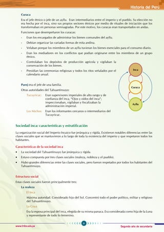Segundo año de secundaria
21
Historia del Perú
www.trilce.edu.pe
Curaca
Era el jefe étnico o jefe de un ayllu. Eran intermediarios entre el imperio y el pueblo. Su elección no
era hecha por el inca, sino sus propios sectores étnicos por medio de rituales de iniciación que los
transformaban en personas semisagradas. Por este motivo, los curacas eran transportados en andas.
Funciones que desempeñaron los curacas:
- Eran los encargados de administrar los bienes comunales del ayllu.
- Debían organizar las variadas formas de mita andina.
- Velaban porque los miembros de un ayllu tuvieran los bienes esenciales para el consumo diario.
- Eran los mediadores en los conflictos que podían originarse entre los miembros de un grupo
étnico.
- Controlaban los depósitos de producción agrícola y vigilaban la
conservación de los bienes.
- Presidían las ceremonias religiosas y todos los ritos señalados por el
calendario anual.
Purej era el jefe de una familia.
Otras autoridades del Tahuantinsuyo:
Tucuyricuc: Eran supervisores imperiales de alto rango y de 		
		 confianza del inca, “Ojos y oídos del inca”; 			
inspeccionaban, vigilaban y fiscalizaban la
			 administración imperial.
Los Michos: Eran los informantes cercanos o intermediarios del 		
		 Tucuyricuc.
Sociedad inca: características y estratificación
La organización social del Imperio Incaico fue jerárquica y rígida. Existieron notables diferencias entre las
clases sociales que se mantuvieron a lo largo de toda la existencia del imperio y que respetaron todos los
habitantes.
Características de la sociedad inca
• La sociedad del Tahuantinsuyo fue jerárquica y rígida.
• Estuvo compuesta por tres clases sociales (realeza, nobleza y el pueblo).
• Hubo grandes diferencias entre las clases sociales, pero fueron respetados por todos los habitantes del
Tahuantinsuyo.
Estructura social
Estas clases sociales fueron principalmente tres:
La realeza
		 El Inca
Máxima autoridad. Considerado hijo del Sol. Concentró todo el poder político, militar y religioso
del Tahuantinsuyo.
La Coya
Era la esposa principal del inca, elegida de su misma panaca. Era considerada como hija de la Luna
y representante de todo lo femenino.
Inca
Curaca
Ayllu
 