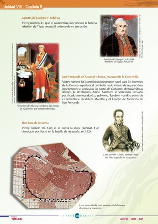 210
Colegios
TRILCE Central: 6198 - 100
Agustín de Jáuregui y Aldecoa
Virrey número 33, que se caracterizó por combatir la famosa
rebelión de Túpac Amaru II ordenando su ejecución.
José Fernando de Abascal y Sousa, marqués de la Concordia
Virrey número 38, cumplió un importante papel para los intereses
de la Corona española al combatir todo intento de separación e
independencia, combatió las Juntas de Gobierno destruyéndolas
(menos la de Buenos Aires). Mantuvo el Virreinato peruano
pacificado mientras duró su gobierno. También mandó a construir
el cementerio Presbítero Maestro y el Colegio de Medicina de
San Fernando.
Don José de La Serna
Virrey número 40. Con él se cierra la etapa colonial. Fue
derrotado por Sucre en la batalla de Ayacucho en 1824.
Agustín de Jáuregui sofocó la
rebelión de Túpac Amaru II.
http://www.esacademic.com/pictures/eswiki/74/
J%C3%A1uregui1.jpg
Fernando de Abascal combatió las Juntas
de Gobierno pre independentistas.
h
t
t
p
:
/
/
w
w
w
.
k
a
l
i
p
e
d
i
a
.
c
o
m
/
h
i
s
t
o
r
i
a
-
p
e
r
u
/
t
e
m
a
/
p
e
r
u
-
a
b
a
s
c
a
l
.
html?x=20080609klphishpe_4.Kes
http://www.esacademic.com/dic.nsf/eswiki/651862
Don José de la Serna último virrey
del Perú capituló en Ayacucho.
Lima amurallada para protegerla del ataque
de piratas y corsarios.
Unidad VII1 - Capítulo 2
 