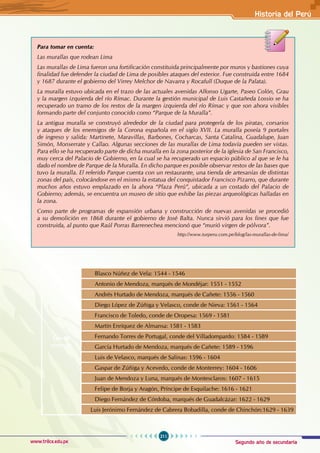 Segundo año de secundaria
211
Historia del Perú
www.trilce.edu.pe
Los 40
virreyes
Blasco Núñez de Vela: 1544 - 1546
Antonio de Mendoza, marqués de Mondéjar: 1551 - 1552
Andrés Hurtado de Mendoza, marqués de Cañete: 1556 - 1560
Diego López de Zúñiga y Velasco, conde de Nieva: 1561 - 1564
Francisco de Toledo, conde de Oropesa: 1569 - 1581
Martín Enríquez de Almansa: 1581 - 1583
Fernando Torres de Portugal, conde del Villadompardo: 1584 - 1589
García Hurtado de Mendoza, marqués de Cañete: 1589 - 1596
Luis de Velasco, marqués de Salinas: 1596 - 1604
Gaspar de Zúñiga y Acevedo, conde de Monterrey: 1604 - 1606
Juan de Mendoza y Luna, marqués de Montesclaros: 1607 - 1615
Felipe de Borja y Aragón, Príncipe de Esquilache: 1616 - 1621
Diego Fernández de Córdoba, marqués de Guadalcázar: 1622 - 1629
Luis Jerónimo Fernández de Cabrera Bobadilla, conde de Chinchón:1629 - 1639
Para tomar en cuenta:
Las murallas que rodean Lima
Las murallas de Lima fueron una fortificación constituida principalmente por muros y bastiones cuya
finalidad fue defender la ciudad de Lima de posibles ataques del exterior. Fue construida entre 1684
y 1687 durante el gobierno del Virrey Melchor de Navarra y Rocafull (Duque de la Palata).
La muralla estuvo ubicada en el trazo de las actuales avenidas Alfonso Ugarte, Paseo Colón, Grau
y la margen izquierda del río Rímac. Durante la gestión municipal de Luis Castañeda Lossio se ha
recuperado un tramo de los restos de la margen izquierda del río Rímac y que son ahora visibles
formando parte del conjunto conocido como “Parque de la Muralla”.
La antigua muralla se construyó alrededor de la ciudad para protegerla de los piratas, corsarios
y ataques de los enemigos de la Corona española en el siglo XVII. La muralla poseía 9 portales
de ingreso y salida: Martinete, Maravillas, Barbones, Cocharcas, Santa Catalina, Guadalupe, Juan
Simón, Monserrate y Callao. Algunas secciones de las murallas de Lima todavía pueden ser vistas.
Para ello se ha recuperado parte de dicha muralla en la zona posterior de la iglesia de San Francisco,
muy cerca del Palacio de Gobierno, en la cual se ha recuperado un espacio público al que se le ha
dado el nombre de Parque de la Muralla. En dicho parque es posible observar restos de las bases que
tuvo la muralla. El referido Parque cuenta con un restaurante, una tienda de artesanías de distintas
zonas del país, colocándose en el mismo la estatua del conquistador Francisco Pizarro, que durante
muchos años estuvo emplazado en la ahora “Plaza Perú”, ubicada a un costado del Palacio de
Gobierno; además, se encuentra un museo de sitio que exhibe las piezas arqueológicas halladas en
la zona.
Como parte de programas de expansión urbana y construcción de nuevas avenidas se procedió
a su demolición en 1868 durante el gobierno de José Balta. Nunca sirvió para los fines que fue
construida, al punto que Raúl Porras Barrenechea mencionó que “murió virgen de pólvora”.
http://www.turperu.com.pe/blog/las-murallas-de-lima/
 
