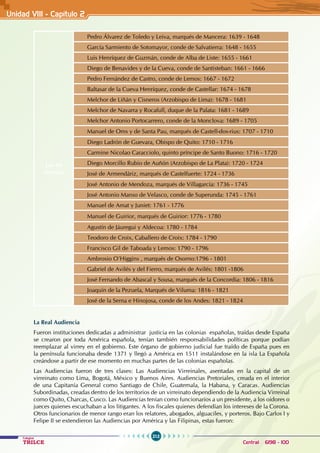 212
Colegios
TRILCE Central: 6198 - 100
Unidad VII1 - Capítulo 2
Los 40
virreyes
Pedro Álvarez de Toledo y Leiva, marqués de Mancera: 1639 - 1648
García Sarmiento de Sotomayor, conde de Salvatierra: 1648 - 1655
Luis Henríquez de Guzmán, conde de Alba de Liste: 1655 - 1661
Diego de Benavides y de la Cueva, conde de Santisteban: 1661 - 1666
Pedro Fernández de Castro, conde de Lemos: 1667 - 1672
Baltasar de la Cueva Henríquez, conde de Castellar: 1674 - 1678
Melchor de Liñán y Cisneros (Arzobispo de Lima): 1678 - 1681
Melchor de Navarra y Rocafull, duque de la Palata: 1681 - 1689
Melchor Antonio Portocarrero, conde de la Monclova: 1689 - 1705
Manuel de Oms y de Santa Pau, marqués de Castell-dos-rius: 1707 - 1710
Diego Ladrón de Guevara, Obispo de Quito: 1710 - 1716
Carmine Nicolao Caracciolo, quinto príncipe de Santo Buono: 1716 - 1720
Diego Morcillo Rubio de Auñón (Arzobispo de La Plata): 1720 - 1724
José de Armendáriz, marqués de Castelfuerte: 1724 - 1736
José Antonio de Mendoza, marqués de Villagarcía: 1736 - 1745
José Antonio Manso de Velasco, conde de Superunda: 1745 - 1761
Manuel de Amat y Juniet: 1761 - 1776
Manuel de Guirior, marqués de Guirior: 1776 - 1780
Agustín de Jáuregui y Aldecoa: 1780 - 1784
Teodoro de Croix, Caballero de Croix: 1784 - 1790
Francisco Gil de Taboada y Lemos: 1790 - 1796
Ambrosio O’Higgins , marqués de Osorno:1796 - 1801
Gabriel de Avilés y del Fierro, marqués de Avilés: 1801 -1806
José Fernando de Abascal y Sousa, marqués de la Concordia: 1806 - 1816
Joaquín de la Pezuela, Marqués de Viluma: 1816 - 1821
José de la Serna e Hinojosa, conde de los Andes: 1821 - 1824
La Real Audiencia
Fueron instituciones dedicadas a administrar justicia en las colonias españolas, traídas desde España
se crearon por toda América española, tenían también responsabilidades políticas porque podían
reemplazar al virrey en el gobierno. Este órgano de gobierno judicial fue traído de España pues en
la península funcionaba desde 1371 y llegó a América en 1511 instalándose en la isla La Española
creándose a partir de ese momento en muchas partes de las colonias españolas.
Las Audiencias fueron de tres clases: Las Audiencias Virreinales, asentadas en la capital de un
virreinato como Lima, Bogotá, México y Buenos Aires. Audiencias Pretoriales, creada en el interior
de una Capitanía General como Santiago de Chile, Guatemala, la Habana, y Caracas. Audiencias
Subordinadas, creadas dentro de los territorios de un virreinato dependiendo de la Audiencia Virreinal
como Quito, Charcas, Cusco. Las Audiencias tenían como funcionarios a un presidente, a los oidores o
jueces quienes escuchaban a los litigantes. A los fiscales quienes defendían los intereses de la Corona.
Otros funcionarios de menor rango eran los relatores, abogados, alguaciles, y porteros. Bajo Carlos I y
Felipe II se extendieron las Audiencias por América y las Filipinas, estas fueron:
 