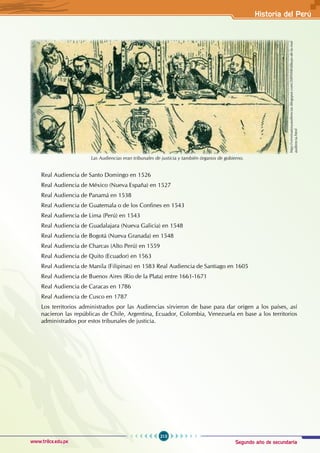 Segundo año de secundaria
213
Historia del Perú
www.trilce.edu.pe
Las Audiencias eran tribunales de justicia y también órganos de gobierno.
http://virreinatosyaudiencias.blogspot.com/2009/08/dibujo-de-la-real-
audiencia.html
Real Audiencia de Santo Domingo en 1526
Real Audiencia de México (Nueva España) en 1527
Real Audiencia de Panamá en 1538
Real Audiencia de Guatemala o de los Confines en 1543
Real Audiencia de Lima (Perú) en 1543
Real Audiencia de Guadalajara (Nueva Galicia) en 1548
Real Audiencia de Bogotá (Nueva Granada) en 1548
Real Audiencia de Charcas (Alto Perú) en 1559
Real Audiencia de Quito (Ecuador) en 1563
Real Audiencia de Manila (Filipinas) en 1583 Real Audiencia de Santiago en 1605
Real Audiencia de Buenos Aires (Río de la Plata) entre 1661-1671
Real Audiencia de Caracas en 1786
Real Audiencia de Cusco en 1787
Los territorios administrados por las Audiencias sirvieron de base para dar origen a los países, así
nacieron las repúblicas de Chile, Argentina, Ecuador, Colombia, Venezuela en base a los territorios
administrados por estos tribunales de justicia.
 