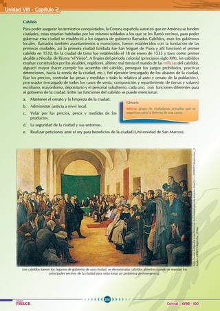 216
Colegios
TRILCE Central: 6198 - 100
Unidad VII1 - Capítulo 2
Cabildo
Para poder asegurar los territorios conquistados, la Corona española autorizó que en América se funden
ciudades, estas estarían habitadas por los mismos soldados a los que se les llamó vecinos, para poder
gobernar esta ciudad se estableció a los órganos de gobierno llamados Cabildos, eran los gobiernos
locales, llamados también ayuntamientos o municipios, fueron establecidos con la fundación de las
primeras ciudades, así la primera ciudad fundada fue San Miguel de Piura y allí funcionó el primer
cabildo en 1532. En la ciudad de Lima fue establecido el 18 de enero de 1535 y tuvo como primer
alcalde a Nicolás de Rivera “el Viejo”. A finales del periodo colonial (principios siglo XIX), los cabildos
estaban constituidos por los alcaldes, regidores, alférez real (tenía el mando de las milicias del cabildo),
alguacil mayor (hacer cumplir los acuerdos del cabildo, perseguir los juegos prohibidos, practicar
detenciones, hacia la ronda de la ciudad, etc.), fiel ejecutor (encargado de los abastos de la ciudad,
fijar los precios, controlar las pesas y medidas y todo lo relativo al aseo y ornato de la población.),
procurador (encargado de todos los casos de venta, composición y repartimiento de tierras y solares)
escribano, mayordomo, depositario y el personal subalterno, cada uno, con funciones diferentes para
el gobierno de la ciudad. Entre las funciones del cabildo se puede mencionar:
a. Mantener el ornato y la limpieza de la ciudad.
b. Administrar justicia a nivel local.
c. Velar por los precios, pesos y medidas de los
productos.
d. La seguridad de la ciudad y sus entornos.
e. Realizar peticiones ante el rey para beneficios de la ciudad (Universidad de San Marcos).
Glosario
Milicia: grupo de ciudadanos armados que se
organizan para la defensa de una causa.
http://www.kalipedia.com/historia-chile/tema/cabildo-abierto.html?x1=20080924klphishur_3.
Kes&x=20080731klphishur_50.Kes
Los cabildos fueron los órganos de gobierno de una ciudad, se denominaba cabildos abiertos cuando se reunían los
principales vecinos de la ciudad para solucionar un problema de emergencia.
 