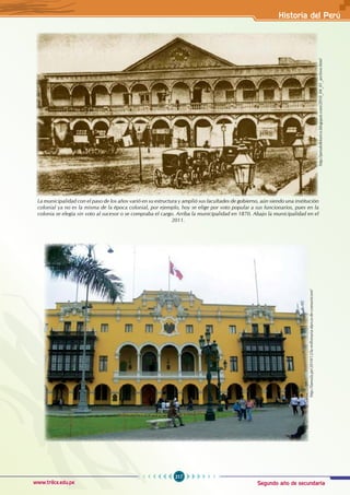 Segundo año de secundaria
217
Historia del Perú
www.trilce.edu.pe
http://perufolklorico.blogspot.com/2010_04_01_archive.html
La municipalidad con el paso de los años varió en su estructura y amplió sus facultades de gobierno, aún siendo una institución
colonial ya no es la misma de la época colonial, por ejemplo, hoy se elige por voto popular a sus funcionarios, pues en la
colonia se elegía sin voto al sucesor o se compraba el cargo. Arriba la municipalidad en 1870. Abajo la municipalidad en el
2011.
http://lamula.pe/2010/12/la-millonaria-danza-de-comunicore/
 