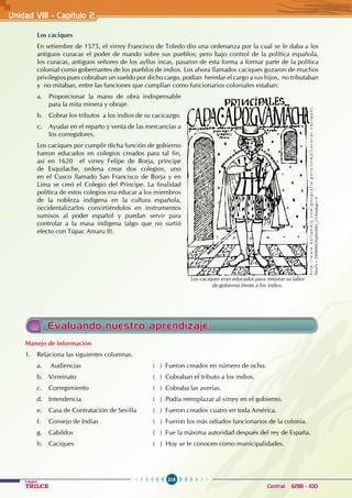 218
Colegios
TRILCE Central: 6198 - 100
Unidad VII1 - Capítulo 2
Evaluando nuestro aprendizaje
Los caciques
En setiembre de 1575, el virrey Francisco de Toledo dio una ordenanza por la cual se le daba a los
antiguos curacas el poder de mando sobre sus pueblos; pero bajo control de la política española,
los curacas, antiguos señores de los ayllus incas, pasaron de esta forma a formar parte de la política
colonial como gobernantes de los pueblos de indios. Los ahora llamados caciques gozaron de muchos
privilegios pues cobraban un sueldo por dicho cargo, podían heredar el cargo a sus hijos, no tributaban
y no mitaban, entre las funciones que cumplían como funcionarios coloniales estaban:
a. Proporcionar la mano de obra indispensable
para la mita minera y obraje.
b. Cobrar los tributos a los indios de su cacicazgo.
c. Ayudar en el reparto y venta de las mercancías a
los corregidores.
Los caciques por cumplir dicha función de gobierno
fueron educados en colegios creados para tal fin,
así en 1620 el virrey Felipe de Borja, príncipe
de Esquilache, ordena crear dos colegios, uno
en el Cusco llamado San Francisco de Borja y en
Lima se creó el Colegio del Príncipe. La finalidad
política de estos colegios era educar a los miembros
de la nobleza indígena en la cultura española,
occidentalizarlos convirtiéndolos en instrumentos
sumisos al poder español y puedan servir para
controlar a la masa indígena (algo que no surtió
efecto con Túpac Amaru II).
h
t
t
p
:
/
/
w
w
w
.
k
a
l
i
p
e
d
i
a
.
c
o
m
/
g
e
o
g
r
a
f
i
a
-
p
e
r
u
/
t
e
m
a
/
c
u
r
a
c
a
s
-
c
a
c
i
q
u
e
s
.
html?x=20080802klphishbo_23.Kes&ap=4
Los caciques eran educados para mejorar su labor
de gobierno frente a los indios.
Manejo de información
1. Relaciona las siguientes columnas.
a. Audiencias ( ) Fueron creados en número de ocho.
b. Virreinato ( ) Cobraban el tributo a los indios.
c. Corregimiento ( ) Cobraba las averías.
d. Intendencia ( ) Podía reemplazar al virrey en el gobierno.
e. Casa de Contratación de Sevilla ( ) Fueron creados cuatro en toda América.
f. Consejo de Indias ( ) Fueron los más odiados funcionarios de la colonia.
g. Cabildos ( ) Fue la máxima autoridad después del rey de España.
h. Caciques ( ) Hoy se le conocen como municipalidades.
 